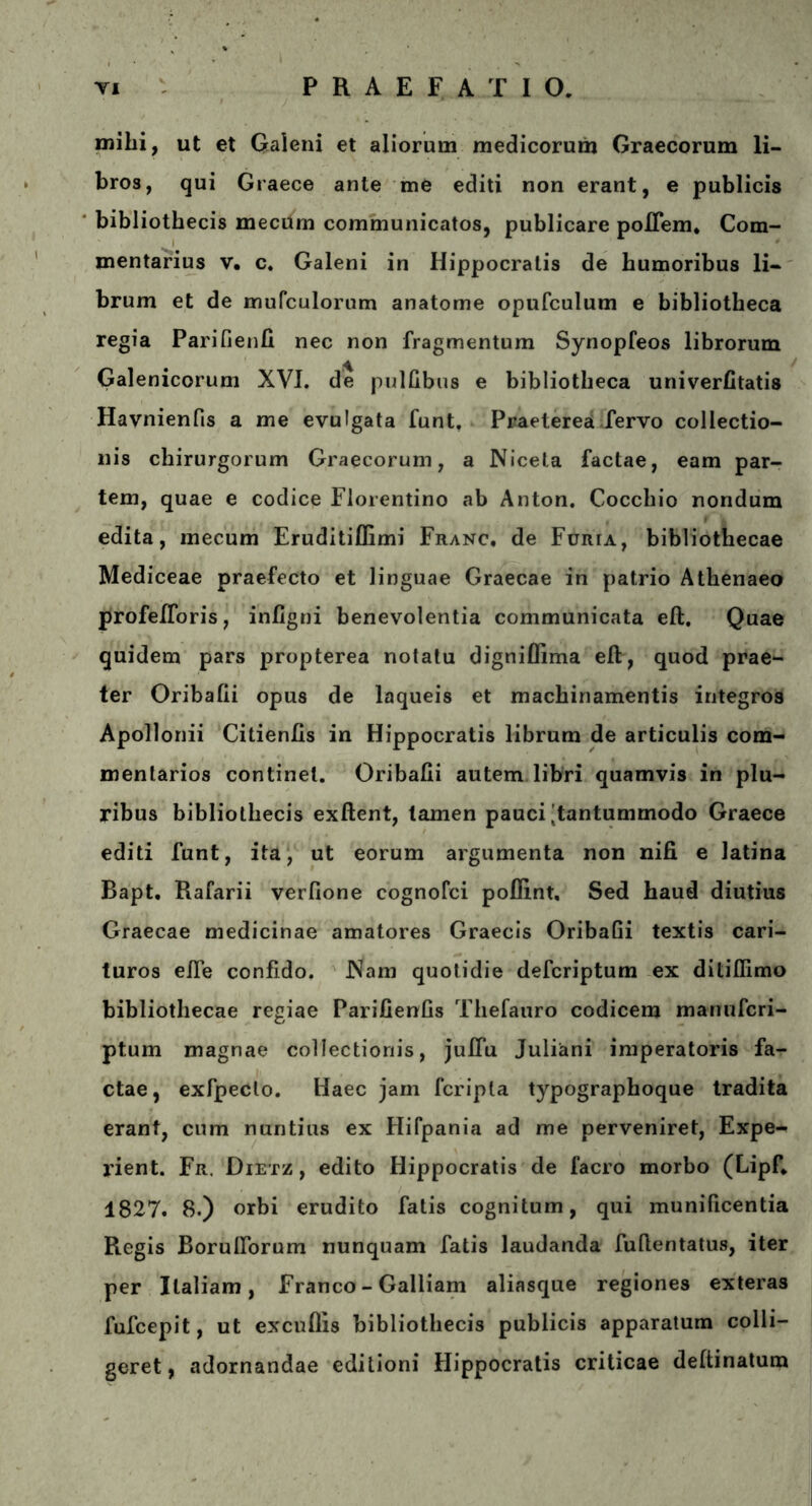 mihi, ut et Galeni et aliorum medicorum Graecorum li- bros, qui Graece ante me editi non erant, e publicis bibliothecis mecUm communicatos, publicare poilem. Com- mentarius v. c. Galeni in Hippocratis de humoribus li- brum et de mufculorum anatome opufculum e bibliotheca regia Parifienii nec non fragmentum Synopfeos librorum Galenicorum XVI. de pulfibus e bibliotheca univeriitatis Havnienfis a me evulgata funt. Praeterea fervo collectio- nis chirurgorum Graecorum, a Nicela factae, eam par- tem, quae e codice Florentino ab Anton. Cocchio nondum edita, mecum Eruditiffimi Franc, de Furta, bibliothecae Mediceae praefecto et linguae Graecae in patrio Athenaeo profeiToris, infigni benevolentia communicata eft. Quae quidem pars propterea notatu digniflima eft, quod prae- ter Oribaiii opus de laqueis et machinamentis integros Apollonii Citienfis in Hippocratis librum de articulis com- mentarios continet. Oribaiii autem libri quamvis in plu- ribus bibliothecis exftent, tamen pauci'tantummodo Graece editi funt, ita, ut eorum argumenta non nifi e latina Rapt, Rafarii verfione cognofci poflint, Sed haud diutius Graecae medicinae amatores Graecis Oribaiii textis cari- turos eife confido. JNam quotidie defcriptum ex ditiflimo bibliothecae regiae ParifienGs Thefauro codicem manufcri- ptum magnae collectionis, juflu Juliani imperatoris fa- ctae, exfpedlo. Haec jam fcripla typographoque tradita erant, cum nuntius ex Hifpania ad me perveniret, Expe- rient. Fr. Dietz , edito Hippocratis de facro morbo (Lipf* 1827. 8.) orbi erudito fatis cognitum, qui munificentia Regis BorulTorum nunquam fatis laudanda fuftentatus, iter per Italiam, Franco - Galliam aliasque regiones exteras fufcepit, ut excuflis bibliothecis publicis apparatum colli- geret, adornandae editioni Hippocratis criticae deftinatum