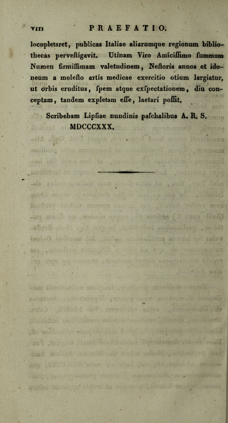 locupletaret, publicas Italiae aliarumque regionum biblio- thecas perveftigavit. Utinam Viro AmiciiHmo fummum Numen firmiflimam valetudinem, Nelloris annos et ido- neum a moleilo artis medicae exercitio otium largiatur, ut orbis eruditus, fpem atque exfpectationem, diu con- ceptam, tandem expletam elTe, laetari poflit. Scribebam Lipfiae nundinis pafchalibus A. R. S. MDCCCXXX.