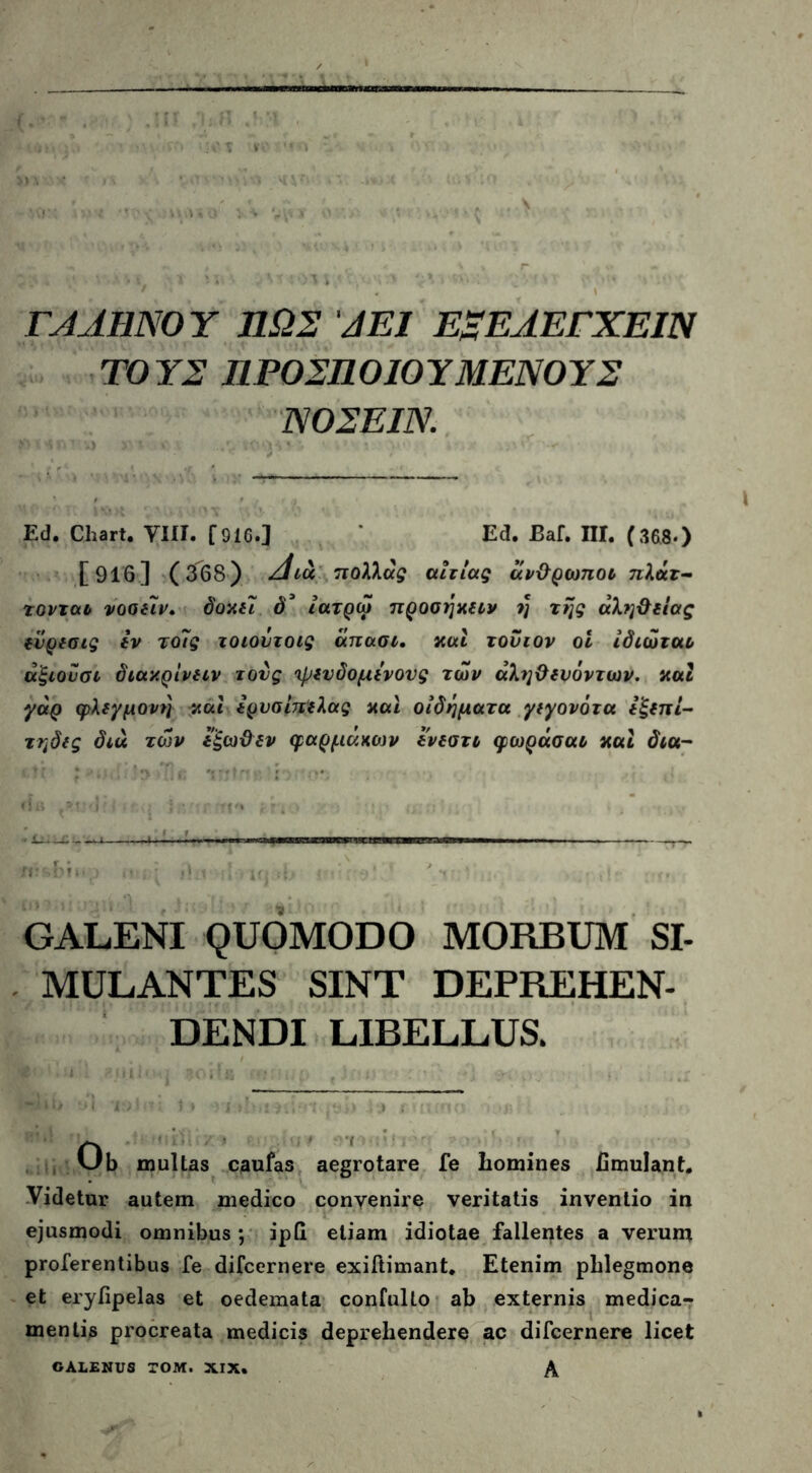ΓΑΛΗΝΟΥ ΠΩΣ ΑΕΙ Ε~ΕΛΕΓΧΕΙΝ ΤΟΥΣ ΠΡΟΣΠΟΙΟΥΜΕΝΟΥΣ ΝΟΣΕΙΝ. Ε(1. Chart. Viti. fOlC.] Ed. Baf. ΠΙ. (368·) [916] (368) Λιά πολλάς αιτίας άνθρωποι πλήτ- τονται νοοείν. δοχει δ3 ίατρω προσηχειν η της αλήθειας ίϋρεσις iv τοϊς τοιούτοις άπασι. χαί τούτον οι ίδιώται άξιου σι διαχρίνειν τους ιρενδομενονς των άληθερόντων. χαι γάρ φλεγμονή καί ερνσίπελας χαι οιδήματα γεγονότα εξεπί- τηδες διά των εξωθεν φαρμάκων ενεστι φωράσαι χαί δια- GALENI QUOMODO MORBUM SI- MULANTES SINT DEPREHEN- DENDI LIBELLUS. Ob multas caufas aegrotare fe liomines hmulant. Vitietur autem medico convenire veritatis inventio in ejusmodi omnibus ; ipG etiam idiotae fallentes a verum proferentibus fe difcernere exiftimant. Etenim phlegmone et erylipelas et oedemata confulto ab externis medica- mentis procreata medicis deprehendere ac difcernere licet