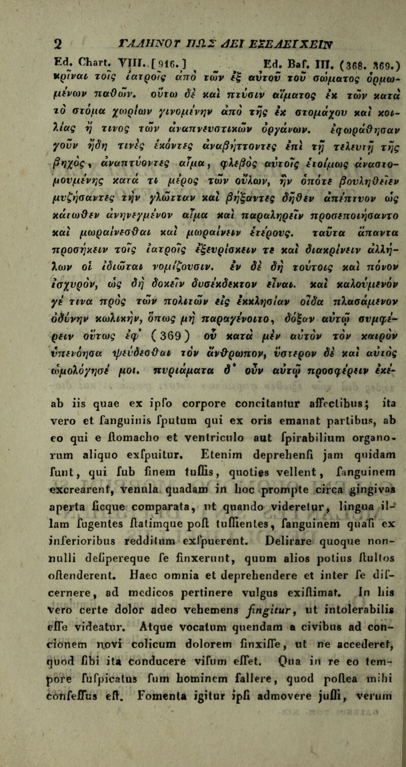 Ed. Chart. TJIi.,[916.] ^ ^ %ά. ΒβΓ. IIT. (36$. 369.) χρΐναι τοίς ιατροϊς από των εξ αυτόν τού σώματος όρμω- μινών παθών» ούτω δε και πτύσιν αίματος εχ των κατά τό στόμα χωρίων γινομινην από της εχ στομάχου και κοι- λίας η τίνος των αναπνευστικών οργάνων. εφωρά&ησαν γούν ηδη τινίς Ικόντες άναβηττοντες ini τή τελευτή της βηχός, άναπτύοντες αΐμα, φλεβός αντοΐς ειοίμως άνασιο- μονμενης κατά τι μέρος των ούλων, ην οπότε βονληθείεν μνζησαντες την γλώτταν καί βηξαντες δήθεν άπιπτνον ώς κάτωθεν άνηνεγμενον αΐμα και παραληρειν προσεποιήσαντο και μωραίνεσθαι και μωραίνιιν ετερονς. ταύτα άπαντα προσηαειν τοΐς ίατροΐς εξενρίσκειν τε και διακρίνειν άλλη- λων οι Ιδιώται νομίζονσιν. εν δε δη τουτοις και πόνον ισχυρόν, ώς δη δοκεΐν δυσεκδεκτον είναι, και καλονμενόν γε τινα προς των πολιτών εις εκκλησίαν οιδα πλασάμινον οδύνην κωλικην, όπως μη παραγενοιτο, δόξαν αυτοί σνμφε- ρειν ούτως εφ* (369) ον κατά μεν αυτόν τον καιρόν νπενόησα ψεύδεσθαι τον άνθρωπον, ύστερον δε και αυτός ώμολόγησε μοι. πυριάματα δ* ούν αύτώ προσ^ερειν εχε- ab iis quae ex ipfo corpore concitantur affectibus $ ita vero et [anguinis fputura qui ex oris emanat partibus, ab eo qui e ilomacbo et ventriculo aut fpirabilium organo- rum aliquo exfpuitur. Etenim deprelienfi jam quidam funt, qui fub finem tuflis, quoties vellent, fanguinem excrearent, venula quadam in lioc prompte circa gingivas aperta iicque comparata, ut quando videretur, lingua il- lam fugenles ilatimque pofl tuflienles, fanguinem quali ex inferioribus redditum exfpuerent. Delirare quoque non- nulli delipereque fe finxerunt, quum alios potius Itulfos offenderent. Haec omnia et deprehendere et inter fe dif- cernere, ad medicos pertinere vulgus exiflimat. In his Vero certe dolor adeo vehemens fingitur, ut intolerabilis efle videatur. Atque vocatum quendam a civibus ad con- cionem npvi colicum dolorem finxiffe, ut ne accederet, quod fibi ita conducere vifum eifet. Qua in re eo tem- pore fufpicalus fum hominem fallere, quod poilea mihi tonfeiTus eft. Fomenta igitur ipfi admovere jufli, verum