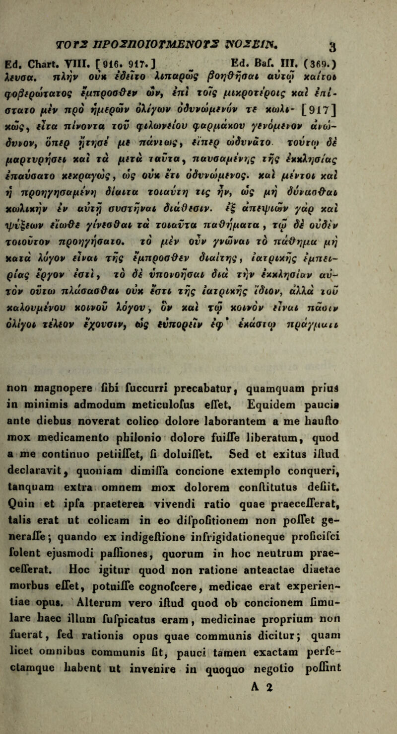 Ed. Chart. VIII. [916. 9IT. ] _ Ed. Baf. III. (369.) λιυσα. πλην ova *δίϊτο λιπαρως βοη&ησαι αυτοί χαίτοι φοβίράηατος ιμπροσ&ιν ών> ini το7ς μιχροτιροις καί ini- στατο μιν προ ημέρων ολίγων όδυνώμίνον τί κωλτ- [917] χώς, ιιτα πίνοντα του φιλωνίίου φαρμάκου γίνόμιιον άνω· δυνον, όπιρ ητησι μι πάνιως, οπ*ρ ωδυνάτο τούτο> δί μαρτνρηση και τα μ (τα ταυ τα, πανσαμινης της ίχχλησίας ίπαΰσατο χιχραγώς, ως ούχ ιτι όδννώμηος* χαι μΐντοι χαΐ η προηγησαμινη δίαιτα τοιαντη τις ην} ως μη δννασ&αι χωλιχην iv αΰτrj σνστηναι διάθ(σιν. (ξ αποριών γάρ καί •ψυξιων ϊίω&ι γίνισ&αι τά τοιαντα παθήματα , τω δί ουδίν τοιοντον προηγησαιο. το' μίν Ονν γνώναι το πά&ημα μη χαζά λόγον fivat της (μπροσϋόν διαίτης, ιατρικής ίμπei- ρίας ί'ργον *στί, το δί νπονοησαι διά την ίχχλησίαν αυ- τό* ουτω πλάσασϋαι ονκ ϊατι της ιατρικής ίδιον, αλλα του καλονμινου κοινού λόγου, ον χαι τω κοινόν ιιναι πάοιν ολίγοι τΐλίον ιχουσιν, ως άπορον ίφ* όκάσκμ πράγμαιι non magnopere (ibi fuccurri precabatur, quamquam priua in minimis admodum meticulofus elTet, Equidem pauci» ante diebus noverat colico dolore laborantem a me hauilo mox medicamento pbilonio dolore fuiiTe liberatum, quod a me continuo petiiHet, ii doluiflet. Sed et exitus illud declaravit, quoniam dimifla concione extemplo conqueri, tanquam extra omnem mox dolorem conilitutus defiit. Quin et ipfa praeterea vivendi ratio quae praeceflerat, talis erat ut colicam in eo difpoGtionem non poITet ge- neraire*, quando ex indigeilione infrigidationeque proficifci folent ejusmodi pailiones, quorum in hoc neutrum prae- cefferat. Hoc igitur quod non ratione anteactae diaetae morbus elTet, potuiHe cognofcere, medicae erat experien- tiae opus. Alterum vero illud quod ob concionem Gmu- lare haec illum fufpicatus eram, medicinae proprium non fuerat, fed rationis opus quae communis dicitur; quam licet omnibus communis Gt, pauci tamen exactam perfe- clamque habent ut invenire in quoquo negotio poilint A 2