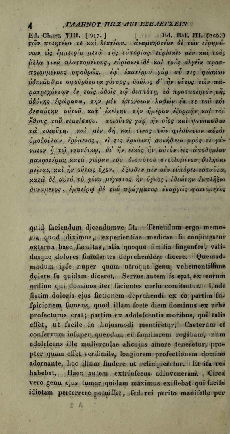 Ed. Chart. VIII. [ 917. ] ^ #· Ed. Baf. III. των ποιητέων τε καί λεκτέων. άναμνηστέον δέ ιών είρημέ*· νων ως εμπειρία μετά της ενπορίας είρίσκετ μέν και τους άλλα τινά πλαττομένονς, ευρίσκετ \δέ και τονς αλγείν 7Γροσ-- ποιον μένους σφοδρώς. έφ* έκατέρου γαρ αν τις φάσκων όδιrv.ua & αν σφοδρό ιαια χάννος, δούλος ό* ήν οιτος των πα- ρατρεχόντων έν ταις.υδοις τω δεσπότρ, τό προσποιητόν της οδύνης, έφώρασα, την μέν υπόνοιαν λαβών έκ τε του τον δεσπότην ανιόν κατ' εκείνην την ημέραν έςορμαν και τον έθους τον νεανίσκου. τοιοντος γάρ .ην οΐος και χμενσασϋατ τά τοιαντμ· και μέν δη καί τίνος των φιλουιτιυν αυτόν όμοδονλων έραμένος , ε'ι τις ερωτική συνήθεια πρός τι γέ- νατον ι] τω νεανίσκοι, δι ην εικός ην αν ιόν. εις αποδημίαν μακροτέραν, κατά χώραν τού δεσπότου στελλομέιον θελήσατ μεΐνατ, και ήν ούτως ε/ον. έξωθεν μέν ονν ευπορεί τοσαντα, κατά δέ αυτό τδ γ,όνυ μέγισιος ην όγκος, ιδιώτην έκπλήξαι δννάμενρς, έμπειρο) δέ του πράγματος έναργώς φαικψενυς quid faciendum dicendumve fit. Tenendum ergo memo* ■ria quod diximus, experientiae medicae fi conjungatur .externa ha?c facultas, alia quoque fimilia fingentes, vali- dosque dolores fimulantes deprehendere licere. Quemad- modum i])fe nuper quuin utroque genu vehementiifime delere fe quidam diceret. Servus autem is erat, fcx eorum ordine qui dominos iter facientes curfu comitantur. Unde ilatim doloris ejus fictionem deprehendi ex eo partim fu- fpicionem fumens, quod illam forte diem dominus ex urbe profecturus erat; partim ex adolefcentis moribus, qui talis cfiet. ut facile in hujusmodi mentiretur. Caeterilm et coufervum infuper quendam ei familiarem rogabam, num adolefcens ille mulierculae alicujus amore teneretur, pro- pter quam eliet verifimile, longiorem profectionem domino adornante, hoc illum Audere ut relinqueretur. Et ita res habebat. Haec, autem extrinfecus adin ve neram. Circa vero genu ejus tuinor quidam maximus exillebat qui facile idiotam perterrere poluiAet, fed rei perito manifeile per