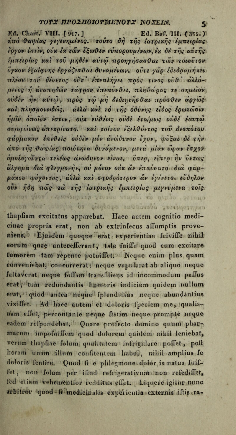Kd. Charr. VIII. [ &7. ] ' Ed. Baf. III. ( 309.) imo Φατρίας γεγενημενος. τούτο δή της ιατρικής εμπειρίας εργον εστίν, ονχ εκ των εξωΦεν ευπορονμενων, εκ di τής αυτής εμπειρίας και του μηδέν αντω προηγήσασϋαι των τοιουτον όγκον εξαίφνης εργαζεσϋαι δυναμίνοον, ούτε γάρ εδεδραμήκει πλέον του δέοντος ονr’ επέπληγη πρός τίνος ουφ* άλλό- μενος ή άναπηδων τάφρον επεπόνΦει, πληφοιρας τε σημέΊον ονδεν ήν αντω, προς τω μή δεδιητήσΦαι πρόσΦεν άργώς καί πλησμονωδως. άλλα καί το τής οδύνης είδος ερωτώσιν ήμίν οποίον εστιν, ούκ εύΦεως ον δε ετοίμως ουδέ εαυτοί σνμφώνως άπεκρίνατο. καί τοίνυν εξελίΙόντος του δεσπότου φάρμακον επιΦείς ονδεν μεν άνοτδυνον ε/ον, τρΰ'ξαι δε τήν από τής Φατρίας ποιότητα δίνάμενον, μετά μίαν ώραν εσχον ομολογούν τα τελε’οος άνώδυνον είναι, όπερ, είπερ ήν όντως άλγημα διά φλεγμονήν, ον μόνον ούκ άν επανσατο διά φαρ- μάκου ιμνχοντος, άλλα καί σφοδρότερον άν εγίνετο. ενδηλον ούν ήδη πως τά τής ιατρικής εμπειρίας μιγνίμενα τοίς thapfiam excitatus apparebat. Haec autem cognitio medi- cinae propria erat, non ab extrinfecus aiTumptis prove- niens. Ejusdem quoque erat experientiae fciviife nihil eorutn quae anteceiTerant, tale fuiffe quod eum excitare tumorem tam repente pottiifieL Neque enim plus quam conveniebat, concurrerat: neque vnpnlarat ab aliquo neque faltaverat neque foIFaiii transiiliens id incommodum palTus erat; tum redundantis humoris indicium quidem nullum erat, quod antea neque fplendidius neque abundantius vixiifet. Ad haec autem et doloris fpeciem me, qualis- nam eifet, percontante neque Aatim neque prompte neque eadem refpondebat. Quare profecto domino quum phar- macum impofuiifem quod dolorem quidem nihil leniebat, verum thapGne folum quaflitatem infrigidare poifet, poA horam unam illum coniitenlem liabui', nihil amplius fe doloris fentire. Quod Π e phlegmone dolor is natus fuif- iet, non folum per iftud refrigerativunt non refediifet, fed etiam vehementior redditus piGefe. Liquere igitur nunc arfeitr<k· quod fi medicinalis Experientia externis illisura-