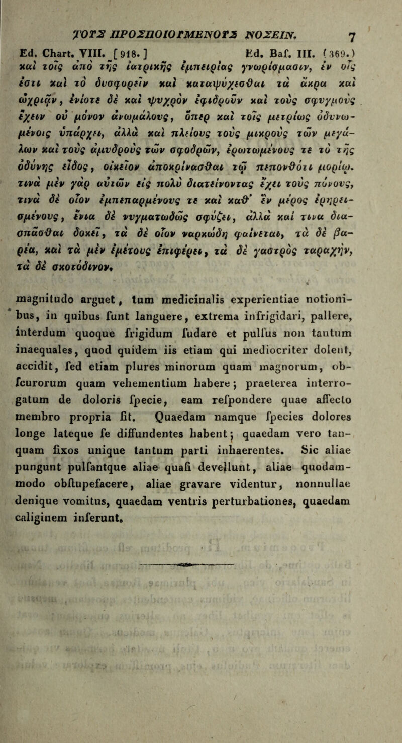 γ0Τ2 ΠΡΟΣΠΟίΟΤΜΕΝΟΤ2 1X0ΣΕΙΝ. η Ed. Chart. YIII.j918.] ^ Ed. Baf. III. (369.) καί τόις ano της ιατρικής i μη ιιριας γνωρισμασιν, ιν οΤς ισιι και τό άυσφοριίν και καταχμΰχισϋαι τα άκρα και ώχριίχν, ινίοτί di και ψυχρόν ιφιδροΰν και τους σφυγμούς ίχιιν ού μόνον ανωμάλους, οηιρ και τοΐς μιιρίως όδννω- μινοις υηάρχιι, αλλ« και ηλιίους τους μικρούς των μιγά- λων και τους άμνδρους των σφοδρών, ιρωτωμίνους τι τό της οδύνης ιΐδος, οίκτον άποκρίνασϋαι τω πιηον&ότι μορίω. τινά μιν γάρ ανιών €ΐς πολύ διατιίνοντας ίχιι τους πόνους, τινά di οΐον ϊμηιπαρμίνους τι και κα& ίν μίρος ίρηριι- σμόνους, tvtu di νυγματωδώς σφύζιι, άλλα καί τινα δια- σηάσ&αι δοκί7, τά δι οΐον ναρκωδη φαίνιται, τα di βα- ριά, και τά μιν i μίτους ιπιφιριι, τά δί γαστρος ταραχήν, τά δί σκοτόδινον· magnitudo arguet, tum medicinalis experientiae notioni- bus, in quibus funt languere, extrema infrigidari, pallere, interdum quoque frigidum fudare et pullus non tantum inaequales, quod quidem iis etiam qui mediocriter dolent, accidit, fed etiam plures minorum quam magnorum, ob- fcurorum quam vehementium habere j praeterea interro- gatum de doloris fpecie, eam refpondere quae affecto membro propria fit. Quaedam namque fpecies dolores longe lateque fe diffundentes habentj quaedam vero tan- quam fixos unique tantum parti inhaerentes. Sic aliae pungunt pulfantque aliae quafi devellunt, aliae quodam- modo obfiupefacere, aliae gravare videntur, nonnullae denique vomitus, quaedam ventris perturbationes, quaedam caliginem inferunt. /