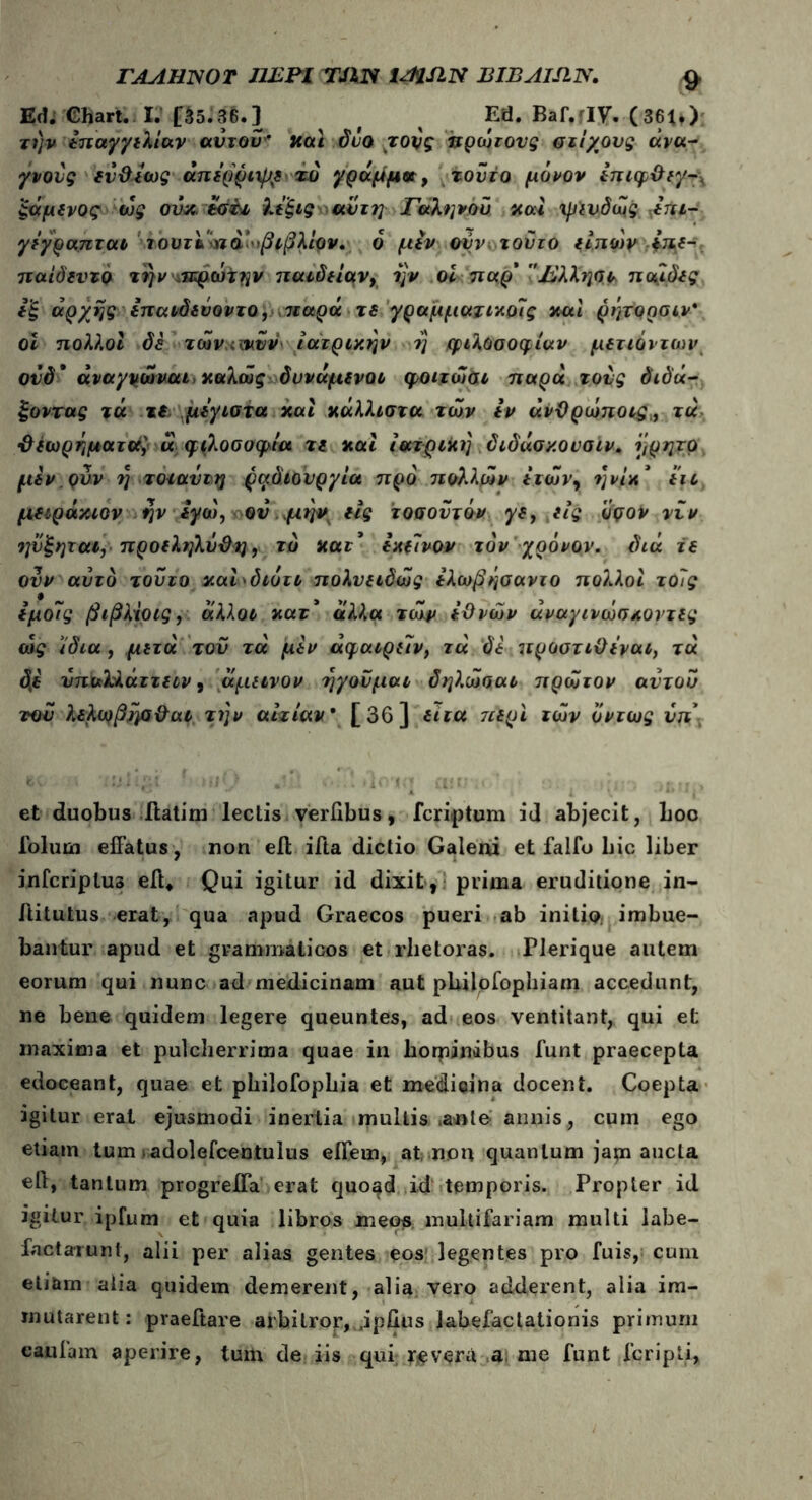 ΓΑΛΗΝΟΤ ΠΕΡΙ TJlJS iAMN EIBAISIN. V Ed. Chart. I. [$5.36.] ^ ( % Ed. Bar.fIV. (361,) την Ιπαγγιλίαν αυτόν* uai δυο τους πρώτους στίχους άνα- γνους ΐν&ιως άπιρριψ^ τυ γράμμα, τούτο μόνον έπιφ&ιγ-χ ξάμινος ως ονκ. άσ&ι λέξις αυτή Γαληνού uai ψινδως βπτ- γϊγραπται ιουτ&ίηα βιβλίον. ό μίν ούν τούτο Γητων *«£- παίδιντο την ,ιπρώτην παιδέίαν, ην οί παρ' Έλληνα παιδές ί'ξ αρχής ίπαιδέύοντο, ιιαρά τε γραμματικοΊς και ρητορσιν* οί πολλοί δέ τώνανυν ιατρικήν η φιλοσοφίαν μδτιόντων ουδ* άναγνώναι καλώς δννάμίνοι φοιτώαι παρά τους διδά- ξοντας τά τ( μέγιστα και κάλλιστα των Ιν άνΌρώποις„ τά •Αιωρήματα] α φιλοσοφία τι και ιατρική διδάσκουσιν. ηρητρ μέν.ρνν η τοιαυτη ραδιουργία προ πολλών ιτών, ηνίκ' ιιι μιιράκιον ην ΐγώ, ου μην ιις τοσοΰτόν γι, ιίς όρον νυν ηνξηται, προέληλΰϋη, τδ κατ' Ικώνον τον χρόνον, διά τι ονν αυτό τούτο καηδιότι πολυιιδώς έλωβήσαντο πολλοί τοίς έμο7ς βιβλίοις, άλλοι κατ' άλλα τώρ έϋνών άναγινώσ κοντές ώς ίδια , μιτά του τά μέν άφαιριιν, τά δέ προστιϋίναι, τά δί νπαλλάττιιν, άμίΐνον ηγούμαι δηλ.ώααι πρώτον αντου του λέλαίβησ&αι την αιτίαν* [36] ΐιτα ττιρι των όντως νπ· et duobus ftatim lectis verilbus, feriatum id abjecit, boo foluin effatus, non eft ifta dictio Galeni et fallo bic liber infcriplus eft* Qui igitur id dixit, prima eruditione in- Aitutus erat, qua apud Graecos pueri ab initio, imbue- bantur apud et grammaticos et rbetoras. Plerique autem eorum qui nunc ad medicinam aut philpfophiam accedunt, ne bene quidem legere queuntes, ad eos ventitant, qui et maxima et pulcherrima quae in hominibus funt praecepta edoceant, quae et philofophia et medicina docent. Coepta igitur erat ejusmodi inertia multis .ante annis, cum ego etiam tum adolefcentulus eifem, at non quantum japi aucta eit, tantum progreifa erat quo^d id temporis. Propter id igitur ipfum et quia libros meos multifariam multi labe- factarunt, alii per alias gentes eos legentes pro fuis, cum etiam alia quidem demerent, alia vero adderent, alia im- mutarent: praeftare arbitror,Jpfius labefactationis primum canfain aperire, tum de iis qui revera a. me funt fcripli,