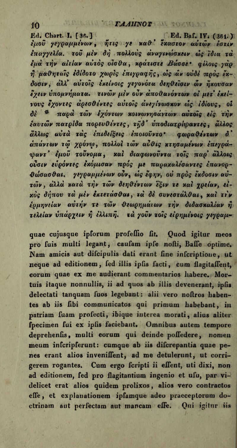 Ed. Chart. I. [3fi.] ^ > ^ Ed. Baf. IV* (361.) ίμοΰ yr/ραμμΐνων, ητις yi χα& * (χαστον αυτών ίστιν ιπαγγιλία. του μίν δη πολλούς άναγινώσχιιν ως ίδια τά ίμά την αιτίαν αυτός οϊσ&α, χράτιστι Βάσσι* ηίλοις γάρ η μα&ηταίς ίδίδοτο χωρίς ίπιγρα^ης, ως αν ούδι προς ίκ- δοσιν, αλλ* αντοΊς ίχιίνοις γιγονότα διη&ίΐσιν ών ηχούσαν ιχιιν υπομνήματα. τινών μίν οΰν άπο&αιόντων οι μιτ ικΐί- νονς ιχοντις άρισϋιντις αύιοίς άνίγίνωσκον ως ίδιους , ol δέ # παρά των ίχόντων χοινωνησάντων αύτοίς ΐίς την iανιών πατρίδα ποριυΟι'ντις, τήδ’ ύποδιατρίψαντις, άλλος άλλως αυτά τάς ίπιδιίξιις ίποιοϋντο* φωραΟι'ντων δ' απάντων τώ χρόνιο, πολλοί ιών αυ&ις χτησαμίνων ίπίγρά- ιμαντ* ίμοΰ τοΰνομα, καί διαφωνονντα το7ς παρ' άλλοις οΰσιν ιύρόντις ιχόμισαν προς μι παραχαλίσαντις ίπανορ- ϋώσασ&αι. γίγραμμΐνων οΰν9 ως ί’φην, ού προς ϊχδοσιν αυ- τών , α’λλα χαιά την τών δίη&ι'ντων ίξιν τι χαϊ χρίίαν, ιί- χός δήπον τά μίν ιχτίτασ&αι, ιά δί συνιστάλϋαι, χαί τιν έρμηνιίαν αύιην τι τών ϋίωρημάιων την διδασκαλίαν η τιλιίαν ΰπάρχιιν η ίλλιπη. τά γοΰν τοίς ιίρημινοις γιγραμ- quae cujusque ipforum profeflio fit. Quod igitur meos pro fuis multi legant , caufam ipfe noili, BaHe optime· Nam amicis aut difcipulis dati erant line infcriptione, ut neque ad editionem, fed illis ipfis facti, cum ilagitaifent, eorum quae ex me audierant commentarios liabere. Mor- tuis itaque nonnullis, ii ad quos ab illis devenerant, ipfis delectati tanquam fuos legebant: alii vero noltros haben- tes ab iis libi communicatos qui primum habebant, in patriam fuam profecti, ibique interea morati, alius aliter fpecimen fui ex ipfis faciebant. Omnibus autem tempore deprehenils, multi eorum qui deinde pofledere, nomen meum infcripferunt: cumque ab iis difcrepantia quae pe- nes erant alios invenilfent, ad me detulerunt, ut corri- gerem rogantes. Cum ergo fcripti ii eflent, uti dixi, non ad editionem, fed pro flagitantium ingenio et ufu, par vi- delicet erat alios quidem prolixos, alios vero contractos efle, et explanationem ipfamque adeo praeceptorum do- ctrinam aut perfectam aut mancam elFe. Qui igitur iis