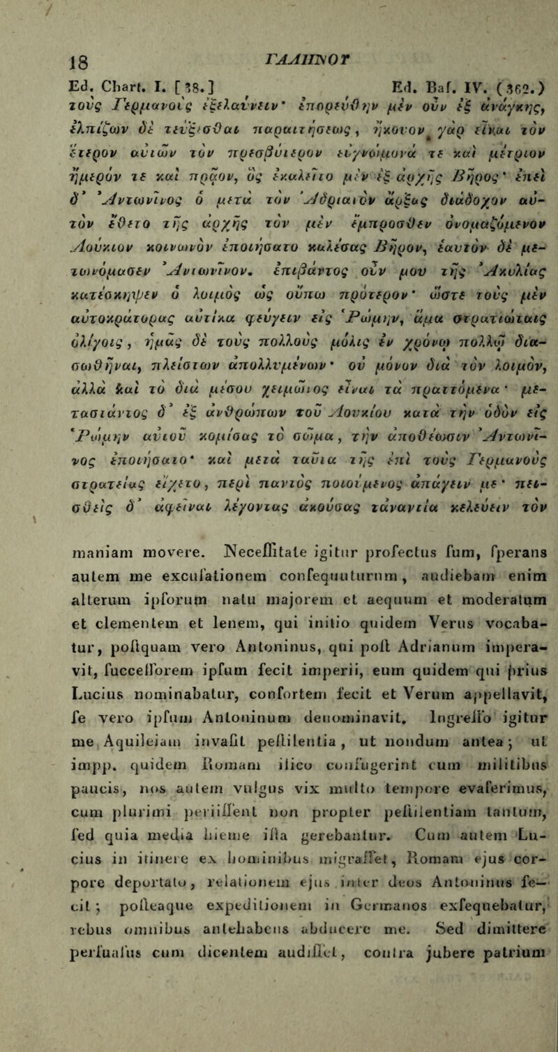 Ed. Cbarf. I. [58.] f Ed. Baf. IV. (36?.) τούς Γερμανούς ύξελαννειν* επορενθην μεν ούν εξ άναγκης, ελπίζων δέ τεύξ>σϋαι 7ίαρ(ητ ήσιως, ηκονον^γάρ είΧοα τον έτερον ανιών τον πρεσβΰιερον εύγνο'ιμονα τε και μετριον -ήμερον τε και πραον, ος εκαλείτο μεν εξαρχής Βηρος * επει d* Άντωιίινος 6 μετά τον Άόριαιόν άρξος όιάόοχον αυ- τόν εϋετο της αρχής τον μεν έμπροσθεν όνομαζομενον ylovxiov κοινοηόν εποιήαατο καλεσας Βηρον, εαυτόν δέ με- τωνόμασεν *Λνιωνύνον* επιβάντος ουν μου της ’Ακυλίας κατεσκηχβεν ό λοιμός ως ον πω πρότερον* ώστε τούς μεν αύτοκράτορας αύτίπα φεύγειν εις 'ΡώμηνΊ άμα στρατιωταις όλίγοις , τ]μάς δέ τούς πολλούς μόλις εν χρόνο) πολλοί δια- οοι&ήναι, πλείστων άπολλνμενανν · ού μόνον διά τον λοιμόν, «λλα iiui τό διά μέσου χειμοηος είναι τά πραττόμενα * με- τασιάνιος δ’ εξ ανθρώπων τού Λονχίου κατά την οδόν εις ‘Ρώμην ανιόν κομίαας τό σώμα , την άποθεωσιν Άντοινι- νος εποιησαιο* και μετά ταύια της έπι τούς Γερμανούς στρατείας είχετο, περί παντός ποιούμενος άπάγειν με * πει- στείς δ’ άφειναι λέγοντας απούσας τάνανιια κελεΰειν τον maniam movere. Neceflitale igitur profectus fum, fperans autem me excufationem confequutimim , audiebam enim alterum ipforum natu majorem et aequum et moderatum et clementem et lenem, qui initio quidem Verus vocaba- tur, poftquam vero Antoninus, qui poli Adrianum impera- vit, fuccelforem ipfum fecit imperii, eum quidem qui |>rius Lucius nominabatur, confortem fecit et Verum appellavit, fe vero ipfum Antoninum denominavit. lngreifo igitur me Aquileiam invaiit pellilentia, ut nondum antea j ut impp. quidern Romam ilico confugerint cum militibus paucis, nos autem vulgus vix multo tempore evaferimus, cum plurimi periiifent non propter peflilentiam tantum, fed quia media hieme illa gerebantur. Cum autem Lu- cius in itinere ex hominibus migraffet, Romam ejus cor- pore deportato, relationem ejus inter deos Antoninus fe- cit ; pofteaque expeditionem in Germanos exfequebaluiy rebus omnibus antehabens abducere me. Sed dimittere perfuafus cum dicentem audiRet, coulra jubere patrium