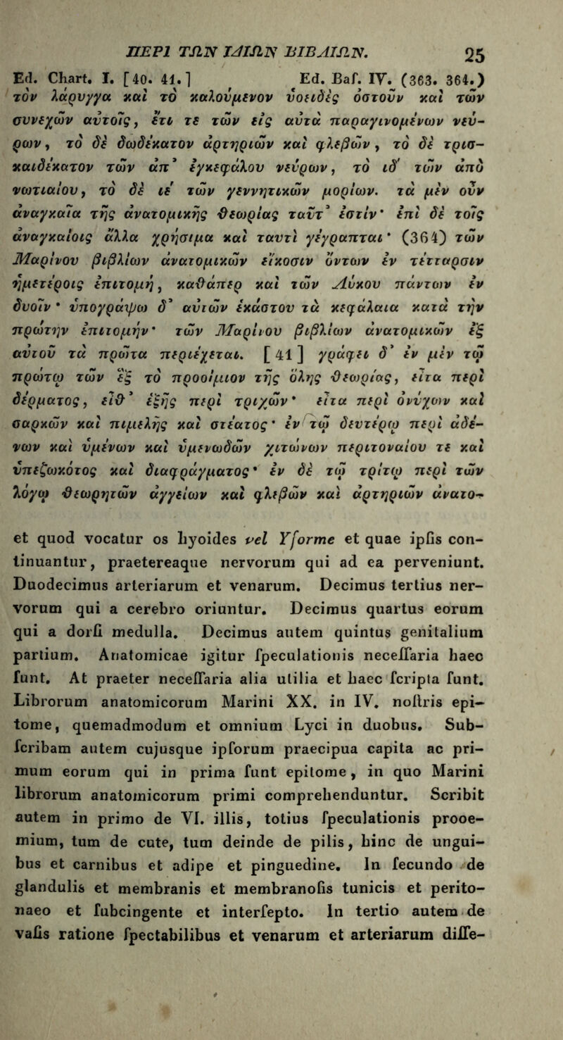 Ed. Chart. I. [40. 41.] , ^ Ed. Baf. IV. (363. 364.) τον λάρυγγα καί το χαλοΰμενον ύοειδες όστοΰν και των συνεχών αυτοΊς, ετι τε των εις αυτά παραγινομενων νεύ- ρων , το δε δωδέκατον αρτηριών και φλεβών , το δε τρισ- καιδεκατον των απ’ εγκεφάλου νεύρων, το ιδ' των άπο νωτιαίου, το' δε ιε των γεννητικών μορίων, τά μεν ούν αναγκαία της ανατομικής {λεοτρίας ταντ* εστίν ’ επί δε τοΊς άναγκαίοις άλλα χρήσιμα και ταντϊ γεγραπται * (364) των Μαρίνον βιβλίων ανατομικών ε’ίκοσιν οντων εν τέτταρσιν ημετεροις επιτομή, κα&άπερ και ιών Λόχου πάντων εν δυοιν * υπογράχβο) δ* αυτών έκαστου τά κεφάλαια κατά την πρώτην επιτομήν* τών Μαρίνου βιβλίων άνατομικών εξ αυτού τά προίτα περιεχεται. [ 41 ] γράφει d’ εν μΐν τώ πρώτω τών εξ το προοίμιον τής όλης ϋεωριας, είτα περί δέρματος, εΊ&* εξής περί τριχών* είτα περί ονυχών καί σαρκών καί πιμελής καί στεατος’ εν τώ δευτε'ρω περί αδέ- νων και υμένων καί υμενωδών χιτώνων περιτοναίου τε καί νπεζωκότος καί διαφράγματος* εν δέ τώ τρίτω περί τών λόγω ϋεωρητών αγγείων καί φλεβών και αρτηριών άνατο et quod vocatur os liyoides vel Yforme et quae ipfis con- tinuantur, praetereaque nervorum qui ad ea perveniunt. Duodecimus arteriarum et venarum. Decimus tertius ner- vorum qui a cerebro oriuntur. Decimus quartus eorum qui a dorii medulla. Decimus autem quintus genitalium partium. Anatomicae igitur fpeculationis necelTaria haec funt. At praeter neceflaria alia utilia et haec fcripta funt. Librorum anatomicorum Marini XX. in IV. noilris epi- tome, quemadmodum et omnium Lyci in duobus. Sub- fcribam autem cujusque ipforum praecipua capita ac pri- mum eorum qui in prima funt epitome, in quo Marini librorum anatomicorum primi comprehenduntur. Scribit autem in primo de VI. illis, totius fpeculationis prooe- mium, tum de cute, tum deinde de pilis, hinc de ungui- bus et carnibus et adipe et pinguedine. In fecundo de glandulis et membranis et membranolis tunicis et perito- naeo et fubcingente et interfepto. In tertio autem de vaiis ratione fpectabilibus et venarum et arteriarum difle-