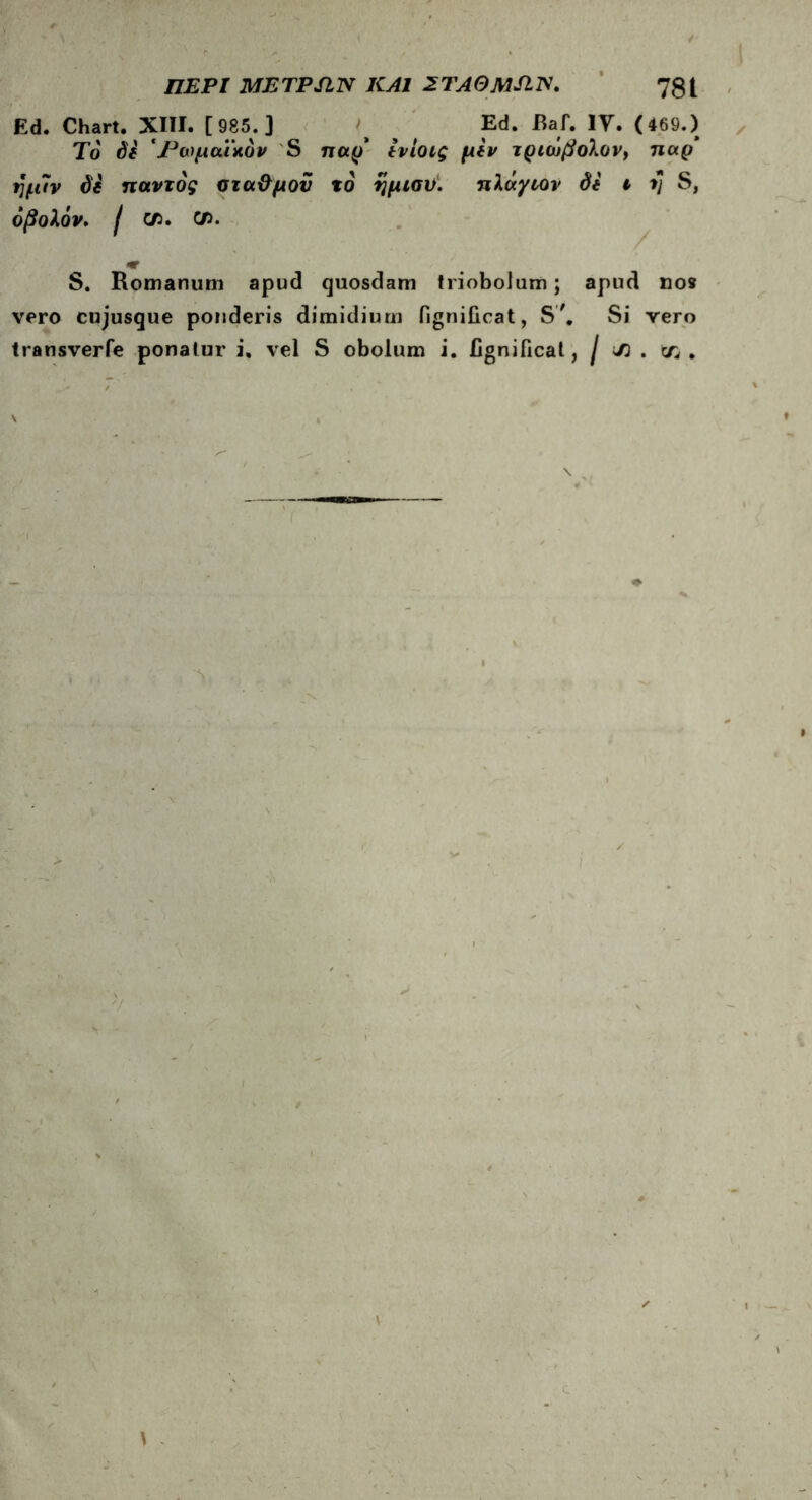 Ed. Chart. XIII. [985.] Ed. Raf. IY. (469.) To de 'Ρωμαϊκόν S παρ' Ινίοις μίν τριώβολον, παρ' ημ7ν di παντός οτα&μοϋ τό ημισν. πλάγιον de ι τ] S, οβολόν. I C/5. C/5. S. Romanum apud quosdam triobolum; apud noe vero cujusque ponderis dimidium fignificat, S'. Si vero transverfe ponatur i. vel S obolum i. fignificat, / J) . tn . \ 1 s