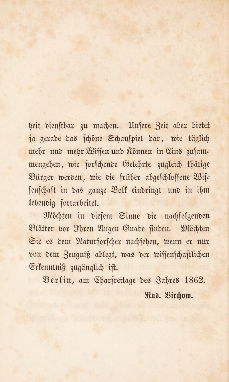 $eit bienftbar gn machen. Unfere 3eü ater Bietet ja gerabe ba$ feierte @cl)anf})iel bar, tote täglich met)r unb me^r Sßiffen unb können in (Sn8 jufatm mengeljen, Vt>ie forfdjjenbe ©ele^rte ^ugleidj) tätige ^Bürger Serben, trie bie früher aBgefstoffene 2ßif* fenfe^aft in ba§ ganje SSoI! einbringt unb in t^m leBenbig fortarbeitet* Sftö^ten in biefent (Sinne bie na^folgenben Slätter bor 3f)ren Singen ©nabe ftnben* äftbcfyten @ie e$ bem. Staturforfcfyer na^fe^en, trenn er nnr bon bem 3eugni§ aBIegt, trag ber triffenfdjjaftlid^en Sr!enntni§ ^ugctnglicb ift* Berlin, am (S^arfreitage be$ 3at>re§ 1862* Mub* Strdjoto*