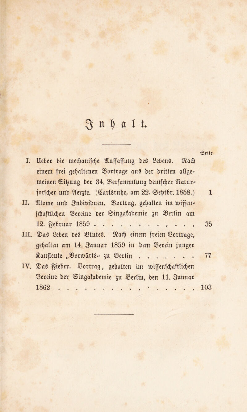 3 n l) a U ©eite I. Ueber bie me^anifc^e SXuffaffung be§ Gebens. 9?ach einem frei gehaltenen Vorträge au§ ber britten altge* meinen ©ijmng ber 34. SBerfammlung beutfe^er 97atur* forfdher unb 5Iergte. (SartSruhe, am 22. @e£tbr. 1858.) 1 II. SItome unb ^nbimbuen. SSortrag, gehalten im miffen* fchafttidhen Vereine ber ©ingafabemie gu Berlin am 12. gebruar 1859 ., . . . 35 III. 2)a§ Sehen beS S3Iuteö. 97ach einem freien Vorträge, gehalten am 14. Januar 1859 in bem herein junger Äauflente „$orroärtg gn ^Berlin ....... 77 IV. 3)a§ lieber. Vortrag, gehalten im miffenfchaftftchen Vereine ber ©ingafabemie gu Berlin, ben 11. Januar 1862 .•...., 103