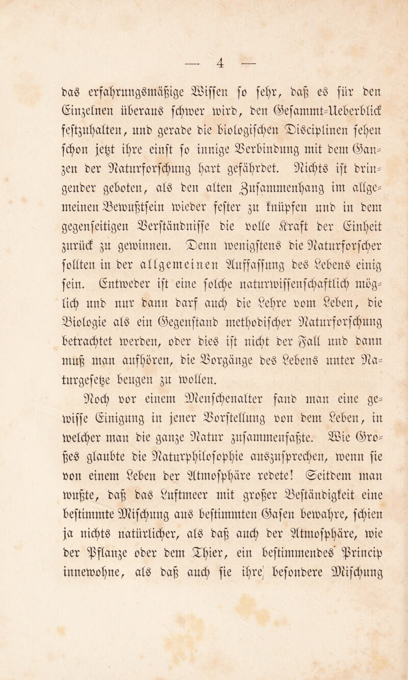 ba§ erfal;rnngbmäfnge SÖiffett fo feljr, bafj e3 für beit (gtrt^ebnen überaus fd;toer toirb, ben ($efantmdUeberblid: feftptyatten, tmb gerabe bie biologifdjett ©töciblinen fetten fd;on je^t il;re einft fo innige SSerbinbnng mit bem (Bam $en ber dktnrforfdmng l;art gefa^rbet 9iid;t3 ift brim gettber geboten, al$ ben alten gnfammerrfjattg int allge- meinen 33etou§tfein mieber fefter p fnüpfen nnb in bem gegenfeitigen 23erftänbniffe bie oolle Äraft ber (Einheit prnd 31t gemimten. £3enn menigftenS bie 3iatnrforfd;er feilten in ber allgemeinen 21nffaffnng be$ £ebenb einig fein. (Enttoeber ift eine foldje natnrmiffenfd;aftlid; mög¬ lich nnb nur bann barf and; bie £ebre 00m Sebett, bie Biologie al$ ein (Begenftanb metl;obifd;er dtatnrforfdpng betrachtet toerben, ober bie$ ift nid;t ber gabt nnb bann mn§ man anfljören, bie Vorgänge be3 Sebent unter dia- tnrgefe^e bengen p tooden. dlod; oor einem Ü)ienfd;enalter fanb man eine ge^ toiffe (Einigung in jener SJorftednng oott bem £eben, in meld;er man bie ganje diatnr pfammenfafjte. 3Öie (Bro^ jje8 glaubte bie ^atnr^ilofo^ie anSpfprecfyen, toemt fie oon einem £eben ber ^tmofplpre rebete! ©eitbern man tonnte, bajj baö idtftmeer mit großer SBeftänbigfeit eine beftimmte 501ifd;nng attb beftimmten (Bafen betoafyre, festen ja nichts natürlicher, als bajj and; ber sdtmof:pl;are, nie ber ^flanje ober bem £l;ier, ein beftimmenbed ^ßrincty imtetoolpe, al3 bajj and; fie il;re’ befonbere 3)äfd;nng