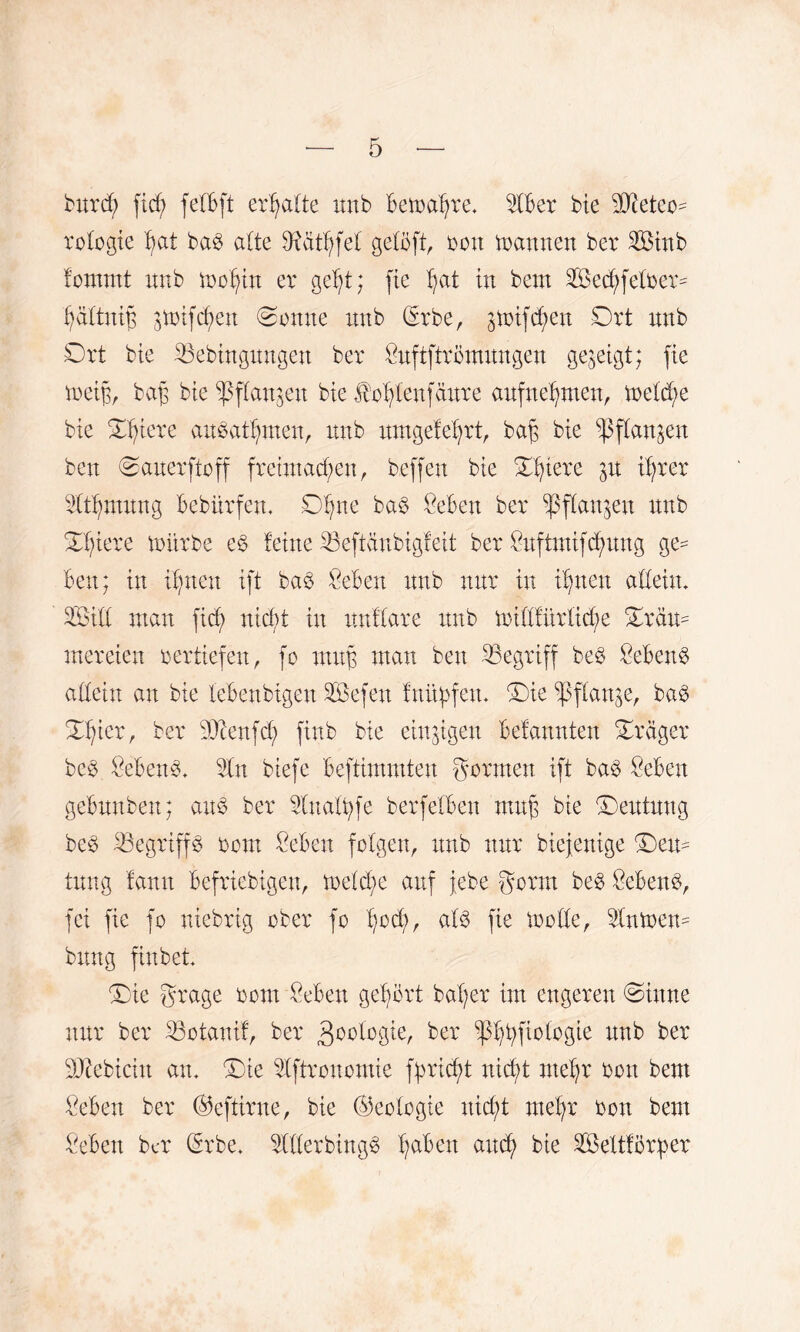 burdj) ftcf; felbft erhalte xtnb bemaBre. 2fber bie SO^eteo^ rofogie Bat ba£ a(te SRätBfel geiöft, oott Samten ber 2Btnb fornrnt mib moBin er geBt; fie Bat in beut 2öed)fefoer= BaftittB 3toifcf>en (Sonne xmb (*rbe, gtoifd^en Ort imb Ort bie iBebütgungen ber Önftftrömungen gegeigt; fie toeig, bafj bie ^3f£angen bie JboBtenfciure anfneBmen, meld;e bie OBiere an^atBrnen, mtb umgefeBrt, ba$ bie ^ffan^eit beit Oatterftoff fretntadgen r beffert bie OBiere iBrer IdtBtmmg bebürfem OBne ba§ Oeben ber ^pfXartgen mtb OBiere mürbe e£ feine 23eftctubigf eit ber Ortftmifd;mtg ge¬ ben; in iBnen ift ba$ Men mtb nur in irrten adettt. 2£id man ficf> nicf>t itt ttnffare mtb midfürlid/e Oräm mereien oertiefen, fo ntujs man bett ^Begriff be£ Sebent adeitt an bie lebenbigen Söefett fnüf>fem Oie flanke, ba3 %fyzx, ber 9Dtenfcb> finb bie einzigen befannten Orager bc3 Men3- 5ln btefe beftimmten goraten ift ba3 Men gebmtben; aus ber SIuafBfe berfeiben ntufg bie Oeutmtg beS ^Begriffs oorn Men folgen, mtb nur biefeuige Oem tung fann befriebigen, treidle auf jebe gornt beS MenS, fei fie fo niebrig ober fo alö fie mode, 3fnmem bitng finbet Oie grage oom Men geBört baffer int engeren Oittne nur ber 33otanif, ber goologie, ber ^Btyftologie mtb ber Sßebicht au. Oie idftronomie ffmcBt nicht nteBr ooit bem Men ber ©eftirne, bie ©eoiogte nicht nteBr oott bem Oebett ber (Erbe. TOerbingS Ba^etl mtcB bie 2Beltförper