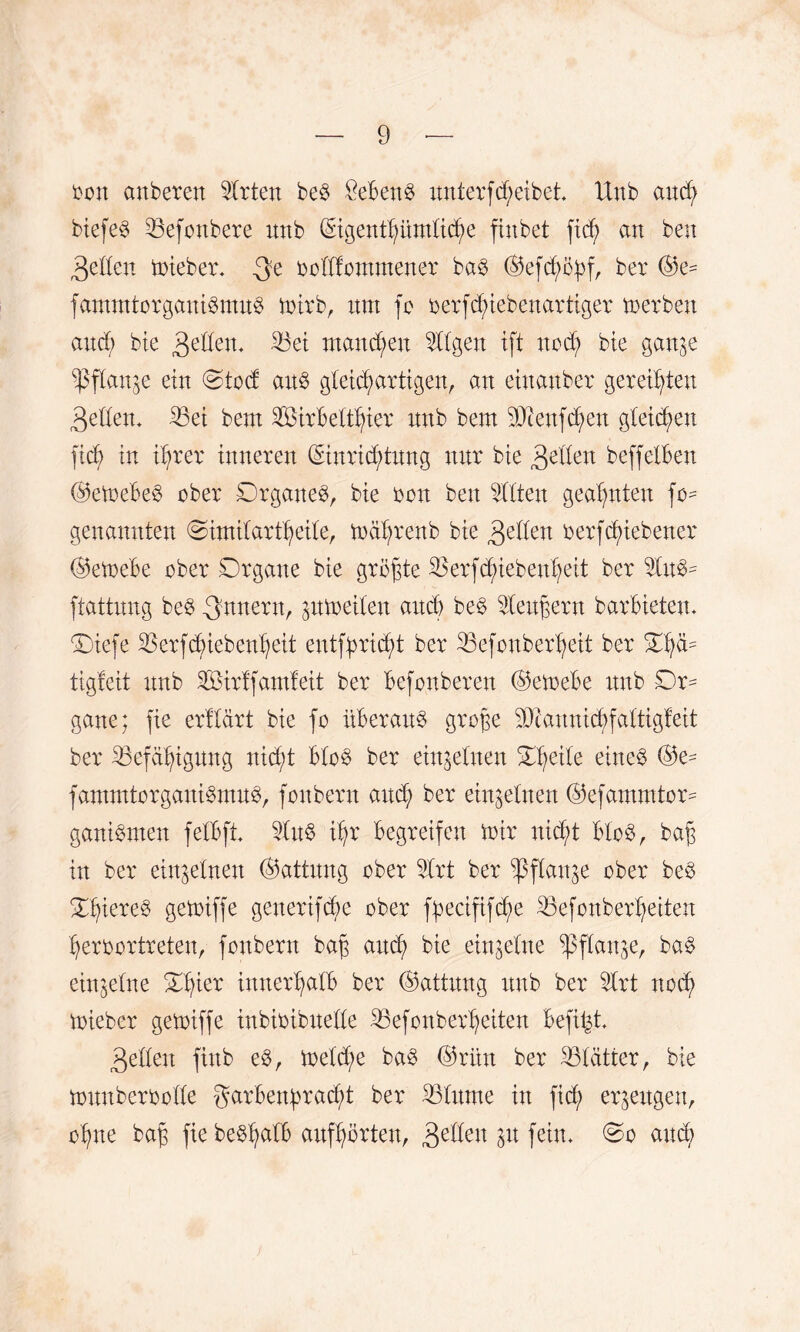 ton anbeten Sitten be$ 8eBen§ untetf Reibet. Unb and; biefe3 S3efonbete unb (Sigentlpmlid^e finbet fid; an ben gellen tmebet» oclffommenet ba3 (S5efcf>ö^fr bet ©e^ fammtotgani3mu3 mitb, um fo tetfdnebenattiget metben aucB bie 3eden. 33ei manchen Sllgen ift nod? bie gan^e ^3fXattge ein Dtod an$ gletdpttigen, an einanbet geteilten 3eden* S5ei bem SßitBeltfyiet unb bem 93ienfd;en gleiten ftd^ in iljtet tnneten (Sintiddung nut bie gellen beffetBen @etoeBe8 obet DtganeS, bie ton ben Sitten geahnten fo^ genannten Dimilattljeile, mdfytenb bie 3etlen tetfdjnebenet ©etoebe obet Dtgane bie gtö^te SSetfc^ieben^ett bet SIuB= ftattung be$ ^nuetn, ptoeilen auch be§ Sleupetn batBietem Diefe S3etfcf>iebenl)eit enifpidd bet SBefonbedfyeit bet tigfeit unb SSitff amfeit bet Befonbeten @etoeBe unb Dt¬ gane; fte etllätt bie fo üBetau$ gtope STcaunicfyfaltigfeit bet S3efa^igung nid;t BIo3 bet einzelnen Duette etneö ®e- fammtotgani^muB, fonbetn and) bet einzelnen ©efammtot^ ganiBmen felBft SIu$ ifyt Begtetfen mit nidjd BI08, ba$ in bet einzelnen Gattung obet Sltt bet ^flan^e obet beB Df)iete3 gemiffe genetifcBe obet fpeciftf^e SSefonberfyeiten fyetoottteten, fonbetn bap and) bie einzelne spflanje, ba§ einzelne Dfyiet tnnetfpIB bet (Gattung unb bet Sltt nocfy miebet getoiffe inbitibuelle S3efonbet^eiten Befind ßellen ftnb e$, metd;e ba3 ®ritn bet S3Iättet, bie touubcttolle gatBenbtac^t bet Sdlnrne in fid; et^eugen, o^ne bag fte beSfyalB aufl;ötten, 3eften P fein» Do aud;