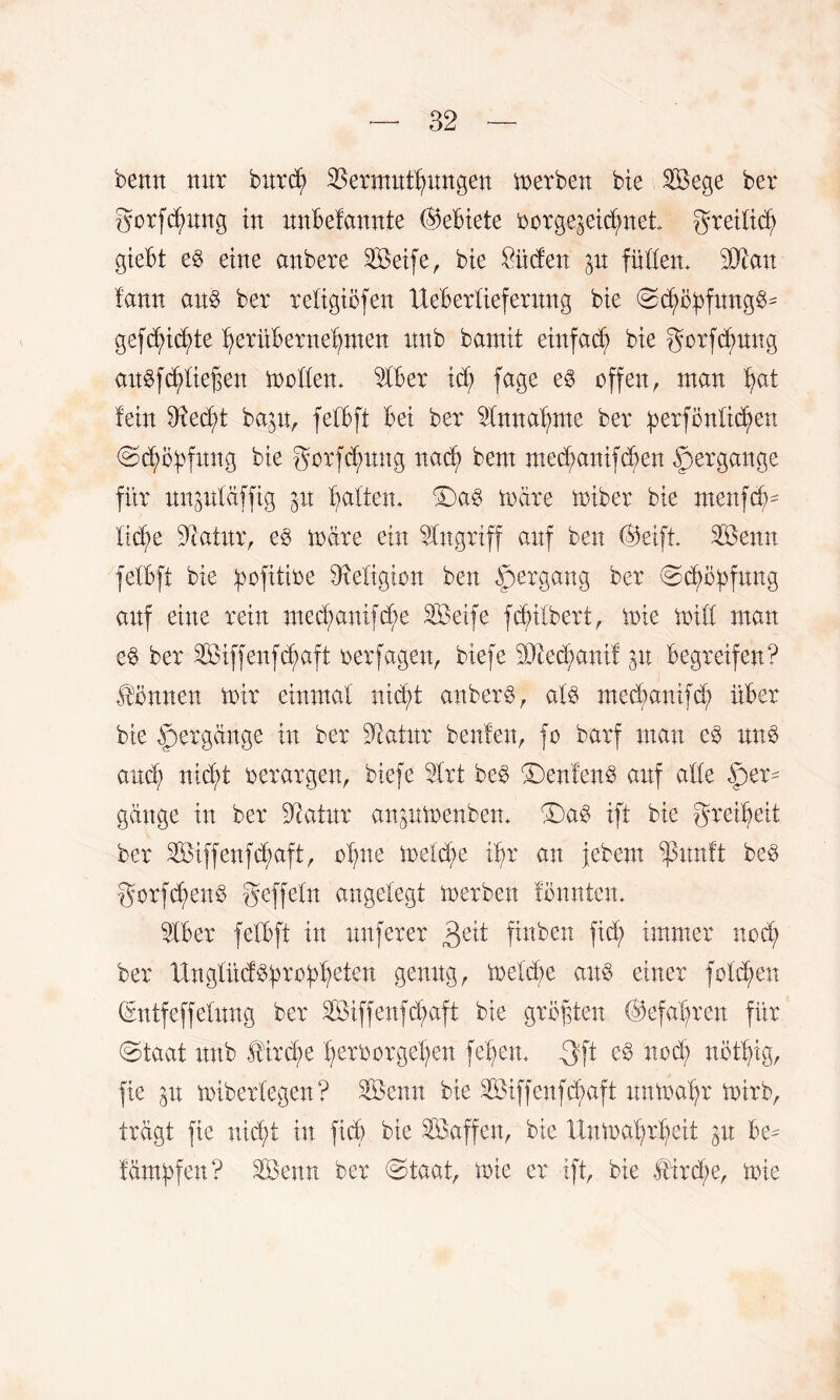 bernt nur burd) Vermittlungen merben bie Sege ber gorfdpng tu nnbelannte (Gebiete oorgqeidpet greiücV giebt eb eine anbere Seife, bie £üden p füllen. Man lann aub ber religiöfen Xteberlieferung bie Scf>öbfungb^ gefcfyicfyte VeritberneVmen nnb bamit einfach bie gorfdpng aubffließen möllern 21ber id) fage eb offen, man tyat lein 3M;t bap, felbft bei ber Vmtafpte ber :perfönlid)ett Sc^ityfmtg bie gorfdpng nacf> bern medpnifdmn Hergänge für nnpläffig p batten, S)ab märe miber bie menfdm lidp Statur, eb märe ein Eingriff auf ben @eift Senn felbft bie pfitioe Religion ben Hergang ber ©cd>o^fnng auf eine rein medpnifdp Seife fdnlbert, mie mill man eb ber Siffenfdpft oerfagen, biefe Medpnif p begreifen? Tonnen mir einmal nid;t an beim, alb medpnifd; über bie Hergänge in ber üßatur beulen, fo barf man eb unb and; nidj>t oerargen, biefe Vrt beb £)enfenb auf alle Her¬ gänge in ber Dcatur anpmenben. Sab ift bie greifet ber Siffenfdpft, olpe meldp ilp an jebern $unft beb gorfdpnb geffeln angelegt merben fönnten. 21ber felbft in nuferer finben fiel; immer nod; ber ttnglücf^ro^eten genug, meld;e anb einer folgen (Entfeffelung ber Siffenfdpft bie größten @efal;ren für «Staat unb $trd;e Verborgenen feiern 3ft eb nod) nöttyig, fie p miberlegen? Senn bie Siffenfdpft unma'Vr mirb, trägt fie nid;t tu ficb bie Saffeit, bie UnmalpVeit p be- lämbfen? Senn ber Staat, mie er ift, bie £ird;e, mie