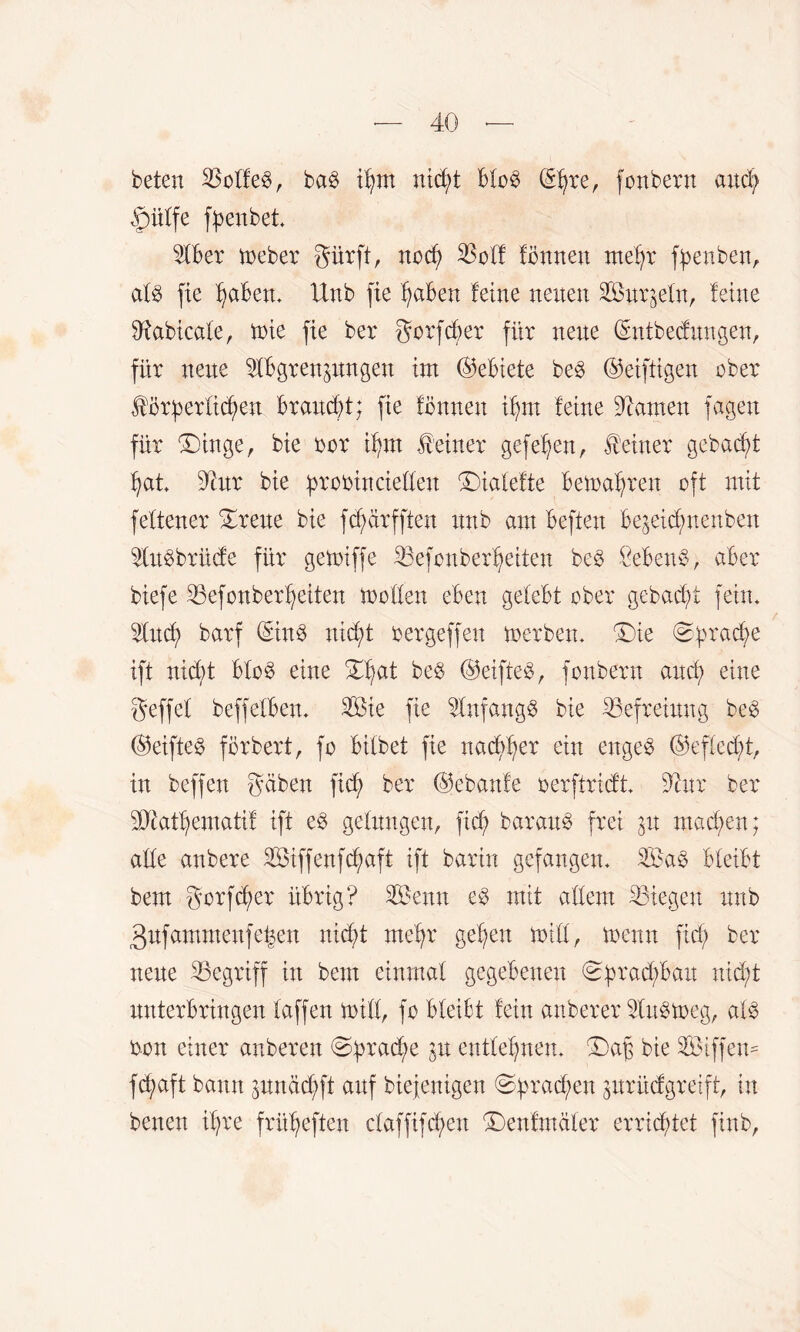 beten $offe3, ba3 ifjm nid;t bfo£ ©jre, fonbern and; »pütfe fpenbet. Stber treber gürft, nod; $off fönneu metj* fpenben, afg fie f;aben. Unb fie traben feine neuen Surzefu, feine Sftabicale, trie fie ber gorfcber für neue ©ntbecfungen, für neue Abgrenzungen im ©ebiete be£ ©eiftigen eher Jtörf)erfid;en braucht; fie fönnen Ü)in feine tarnen fügen für £)inge, bie rer ifnn deiner gefe^en, deiner gebucht hat. Taxx bie proöincieffen Diafefte bewahren oft mit febener £reue bie fcfyärfften unb am beften bezetd;nenben Aubbrüde für getriffe 23efonberf;eiten beö Sebent, aber biefe 25efonberf;eiten troffen eben gelebt ober gebacfü fein. And) barf ©in$ nicf)t rergeffen trerben. ©ie ^üra$e ift nid;t bfo§ eine %^at be$ ©eifte$, fonbern and; eine geffel beffefben. Aßie fie Anfangs bie Befreiung be$ ®eifte$ förbert, fo bifbet fie nacfjfyer ein enges ®effed;t, in bcffen gaben fid; ber ©ebanfe nerftridt. Anr ber ?Dcatf)ematiL ift ed gelungen, fid; baraub frei zu machen; affe anbere Söiffenfc^aft ift barin gefangen. A?a§ bleibt bem gorfd;er übrig? A&enn mit affem liegen unb 3ufammeufe|en nid;t mehr gegen triff, trenn fid; ber neue begriff in bem einmal gegebenen Sprachbau nicht unterbringen taffen triff, fo bfeibt fein anberer Aubtreg, alb ron einer anberett @ürache P entfernen. £)ajz bie Siffem fcgaft bann zitndd;ft auf btefenigen ©f>rad;en zurüdgrelft, in benen if;re frügeften cfaffifcgen ©enfmäfer erricgtct ftnb,