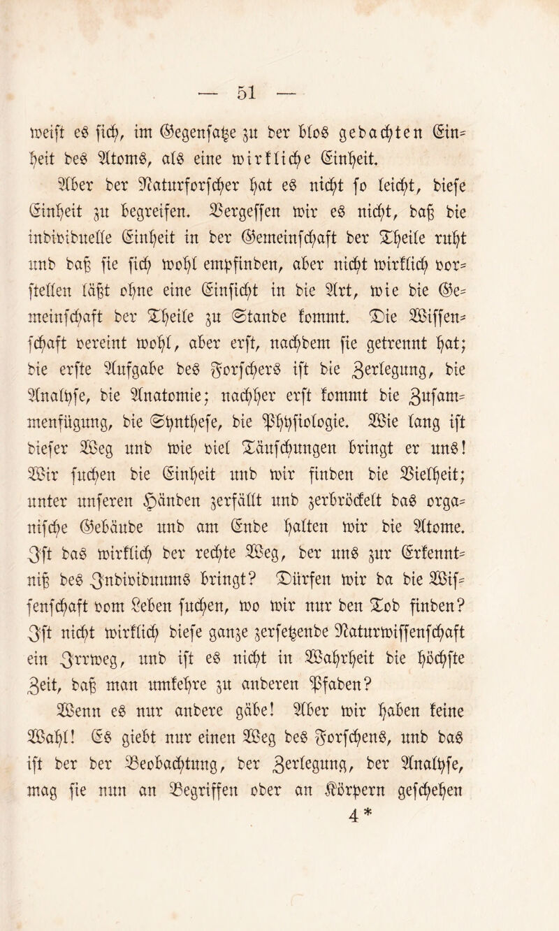 toeift eg ficty, im ©egenfa^e p ber btog gebauten (Sin- fyeit beg s2ttomg, atg eine mir flicke (Sintyeit 2tber ber Sftatnrforfdjmr fjat eg nic^t fo teicfü, biefe (Sin^eit p Begreifen. Bergeffen mir eg nid;t, bag bie inbimbnette (Sintjeit in ber ©emeinfcfyaft ber Dtjeite rnfyt nnb bag fie fiä; mot)t empfinben, aber nid)t mirfüd? rer* [teilen tagt otpe eine (Sinfidjü in bie 9lrt, mie bie @e* meinfcfmft ber Dfyeite p ©tanbe fomrni 'Die Siffen* fcfyaft rereint mofyt, aber erft, nad)bem fie getrennt fyat; bie erfte Aufgabe beg gorfctmrg ift bie 3^degnng, bie 31natt)fe, bie Anatomie; nad^er erft tommt bie 3ufam^ menfügnng, bie <Stptfyefe, bie p^ftotogie. Sie lang ift biefer Seg nnb mie riet Dänfcbnngen bringt er nng! Sir fncfyen bie Qnnfyeit nnb mir finben bie SBiefljeit; nnter nnferen ©änben verfällt nnb ^erbrödett bag orga* nifd)e ©ebänbe nnb am Qhtbe Ratten mir bie Sttome. 3ft bag mirftid) ber rechte Seg, ber nng pr (Srfennt* mg beg .Qnbtribnnmg bringt? Dürfen mir ba bie Sif* fenfdpft rom £eben fnd)en, mo mir nnr ben Dob finben? 3ft nicf>t mirfticf) biefe gan^e ^erfe^enbe %tnrmiffenfd)aft ein 3n’tnegr nnb ift eg nicfjt in Safjrfjeit bie fyrcfyfte 3eit, bag man nmfefyre p anberen *ßfaben? Senn eg nnr anbere gäbe! 5tber mir traben feine Sa^t! (§g giebt nnr einen Seg beg gorfd)eng, nnb bag ift ber ber 33eobacf>tnng, ber 3er^eSun^r ber Sfnattyfe, mag fie nnn an Gegriffen ober an Hörgern gefd?et?en 4 *