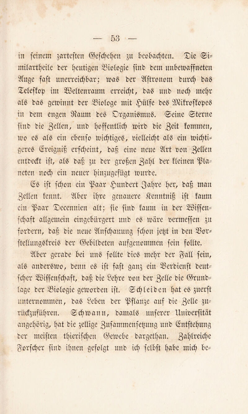 in feinem jarteften ©efcfjehen in Beobachten, £)te ©5 milartheite ber gütigen 33tofogie finb bem nnbemaffneten Wnge faft nnerreidßbar; mag ber 2fftronom bnrch bag ©efeffop im 2Beftenranm erreicht, bag nnb noch mehr afg bag geminnt ber Biologe mit ,ß)ü(fe beg Stttfroffopeg in bem engen $ianm beg Drganigmng. ©eine ©terne finb bte &lkn, nnb hoffentlich mirb bie fontmen, mo eg afg ein ebenfo mkhttgeg, oielfeicht afg ein mtchtm gereg (Sreigniß erfchetnt, baß eine nene 3frt oon Qdlen entbecft ift, afg baß ^n ber großen 3ahi ber ffeinen ^ta^ neten noch ein nener hinpgefügt mnrbe. (£g ift fchon ein ißaar £mnbert -Saßre hei3 baß man 3eöen fennt Iber ihre genauere $enntniß ift fanm ein $aar ©ecennien alt; fie finb fanm in ber äöiffem fcßaft allgemein eingebürgert nnb eg märe oermeffen in jorbern, baß bie nene ^nfcßannng fchon jeßt in ben fteünnggfreig ber ®ebif beten anfgenommen fein foffte. 9fber gerabe bei nng foffte bieg mehr ber gaff fein, afg anbergmo, benn eg ift faft ganj ein SSerbienft bent- fcb>er Sßßiffenfchaft, baß bte Seßre oon ber ^elk bie ®rnnb^ tage ber Biologie gemorben ift ©cß fei ben h^i gnerft nnternommen, bag Sebett ber ^pffartge anf bte £dk W rncfpführen. ©cßmann, bamafg nnferer Unioerfität angehörig, hat bte ^effige gnfammenfehnng nnb (£ntftehnng ber meiften tßiertfchen ©emebe bargelßan. 3a^reiöhe gorfcßer finb ihnen gefolgt nnb icf; fefbft h^be mich be^