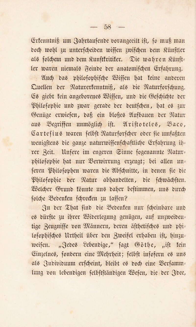 (£r!enntnp «m -3fa^rtaufenbe oorangeeitt ift, fo mufj mau bocfy too()( p unter f Reiben toiffen gtoifc^en bem fünfter aU folgern unb bem funftlritifer. Qie magren fünfte (er toaren niema($ geinbe ber anatomifcfyen (Erfahrung. $ucf) ba$ pljitofo^ifcfye SBiffen (pt leine anberen Quellen ber ^aturerfenntnift, a(3 bie ^aturforfc^nng. giebt lein angeborene^ SBiffen, unb bie ©eftudfe ber ^itofoptyie unb ^toar gerabe ber beutfdpn, (pt e3 pr (Genüge erliefen, bag ein bbogeö $uf bauen ber Statur au§ Gegriffen unmöglich ift 2lriftote(e3, 23aco, (£artefiu§ toaren fetbft Sftaturforfdpr ober fie umfaßten toenigftenS bie gan^e naturtoiffenfdpfttidp (Srfa^rung if?= rer 3 eit* Unfere im engeren @inne fogenannte Statur * pljitofopfyie (pt nur 3Sertoirrung erzeugt; bei allen um feren ^tfofo^en toaren bie $lbfdpitte, in benen fie bie ^ilofo^ie ber Statur ablpnbeften, bie fcfytoäcfyftem 2Be(dpr ®runb fönnte un$ ba^er beftimmen, nn$ burct; fo(dp 23eben!en fdpeteu p (affen? 3n ber £(pt finb bie 23eben!en nur ftf;einbare unb e£ biirfte p üper 2öiber(egung genügen, auf un^toeibem tige 3eWtffe oon Männern, bereu äft(ptifdp$ unb pfy* (ofoptyifdpS Urt(pi( über ben 3^eife( ergaben ift, Ijinp* toeifen* „3ebe3 &ebenbtge, fagt ($öt(p, „ift (ein (Sinjetne^, fonbern eine 5Dte(p(pit; felbft infofern e$ un$ a(§ 3nbioibuum erfdpint, bteibt e§ bocb eine Sßerfanum (ung oon (ebenbigett fetbftftänbigen SBefen, bie ber 3bee,