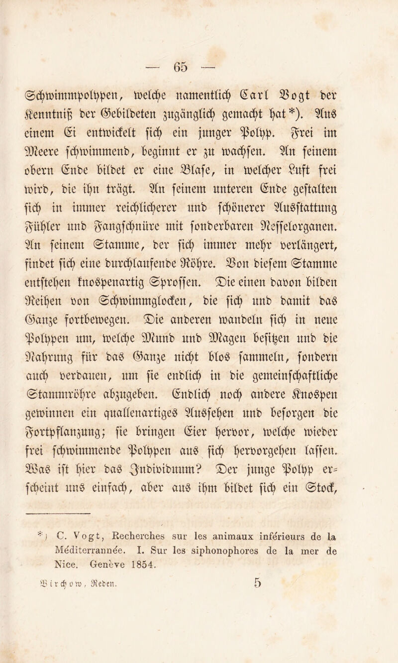 ©d^imm^oü^en, metfe namenttich ©art 33ogt ber $enntniß ber ©ebitbeten pgängttf gemalt ^at *). 9fa8 einem ©i entmidett fic^ ein junger $0%. grei im SReere ffmimmenb, beginnt er p maffen. $tn feinem cbern ©nbe bitbet er eine 23tafe, in metfer £nft frei mirb, bie ihn trägt. 5tn feinem unteren ©nbe geftatten fif in immer reiflicherer nnb ffonerer 9lugftattung gifter nnb gangfdpüre mit fonberbaren ^effetorganen. 3(n feinem stamme, ber fif immer mehr bertängert, finbet fif eine burftaufenbe $ftbhre. 33on biefem Stamme entftehen fnogpenartig (Sproffen. £)ie einen babon bitben Leihen bon (Sfimmmgtoden, bie fif itnb bamit bag ©an^e fortbemegen. “Die anberen manbetn fif in neue ^oftpen um, metfe 5Qhtnb nnb Etagen beffen nnb bie Nahrung für bag ©an^e nift btog fammetn, fonbern auf ber bauen, um fie enbtif in bie gemeinffafttiche (Stammrbfn'e abpgeben. ©nbtif noch anbere ^ncg^en gemimten ein quattenartigeg ^tugfehen unb beforgen bie gorfftanpug; fie bringen ©ier herbor, metfe mieber frei fftbimmenbe ^cttpen aug fif he?borgehen taffen. Sa@ ift hier bag .gnbibibuum? T)ex junge ^j3ott>p er- f feint itng einfach, aber aug fm bitbet fif ein @to<f, C. Vogt, Recherches sur les animaux inferieurs de la Me'diterraimee. I. Sur les siphonophores de la mer de Nice. Geneve 1854. 93 i r cty on>, Sieben.