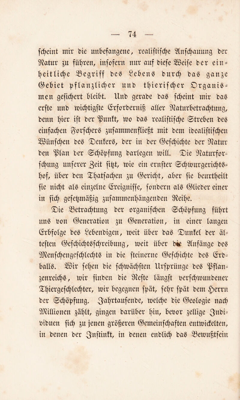 fcfyeint mir bie unbefangene, realiftifcfye sInfd)auung bet 37atur p führen, infofern nur auf biefe Söetfe ber ein^ ^eittid>e begriff beS Sebent burd? baS ganp Gebiet pflanzlicher nnb tfyierifdpr 0rganiS = men gefiebert bleibt. Unb gerabe baS fc^eint mir baS erfte nnb micfytigfte ©rforbernijz aller 97aturbetrad)tung, benn ^ier ift ber *ßunft, mo bas realiftifc^e (Streben bes einfadjen gorfdjierS pfammenfliejjt mit bem ibealiftifcf>en Söünfd;en beS £)enferS, ber in ber ©efdphte ber 97atur ben ^ptan ber Schöpfung barlegen mid. ©ie 97atnrfor= fdpng nuferer 3eit fi%t, mie ein ernfter SchmnrgerichtS= l)of, über ben £fyatfad?en p ©ertc^t, aber fie beurteilt fie nicf)t als einzelne ©reigntffe, fonbern als ©lieber einer in fiel) gefeintägig pfammen^ängenben 97ei^e. T)k ^Betrachtung ber organifcf)en Schöpfung führt uns bon ©eneration p ©eneration, in einer langen Erbfolge bes Sebenbigen, meit über bas ®unlel ber HU teften ©efdphtsfchreibung, meit über bie Anfänge beS 3Jienfc£)engefc^le^tS in bte fteinerne ©ef Richte beS ©rb= balls. $3ir feljen bie fdpäd;ften Urfprünge beS ^flan= ZenreichS, mir finben bie Riefte längft berfchmmtbenet ^iergef^tecljter, mir begegnen fpät, feljr fpät bem §)errn ber Sdppfung. .Qahrtaufenbe, mel^e bie ©eologie nach Millionen zählt, gingen barüber hin, bebor ^eilige $nbü bibnen fid? p jenen größeren ©emeinfdpften eutmidelten, in benen ber ^nftinft, in benen enblidj) baS 23emu§tfeiu