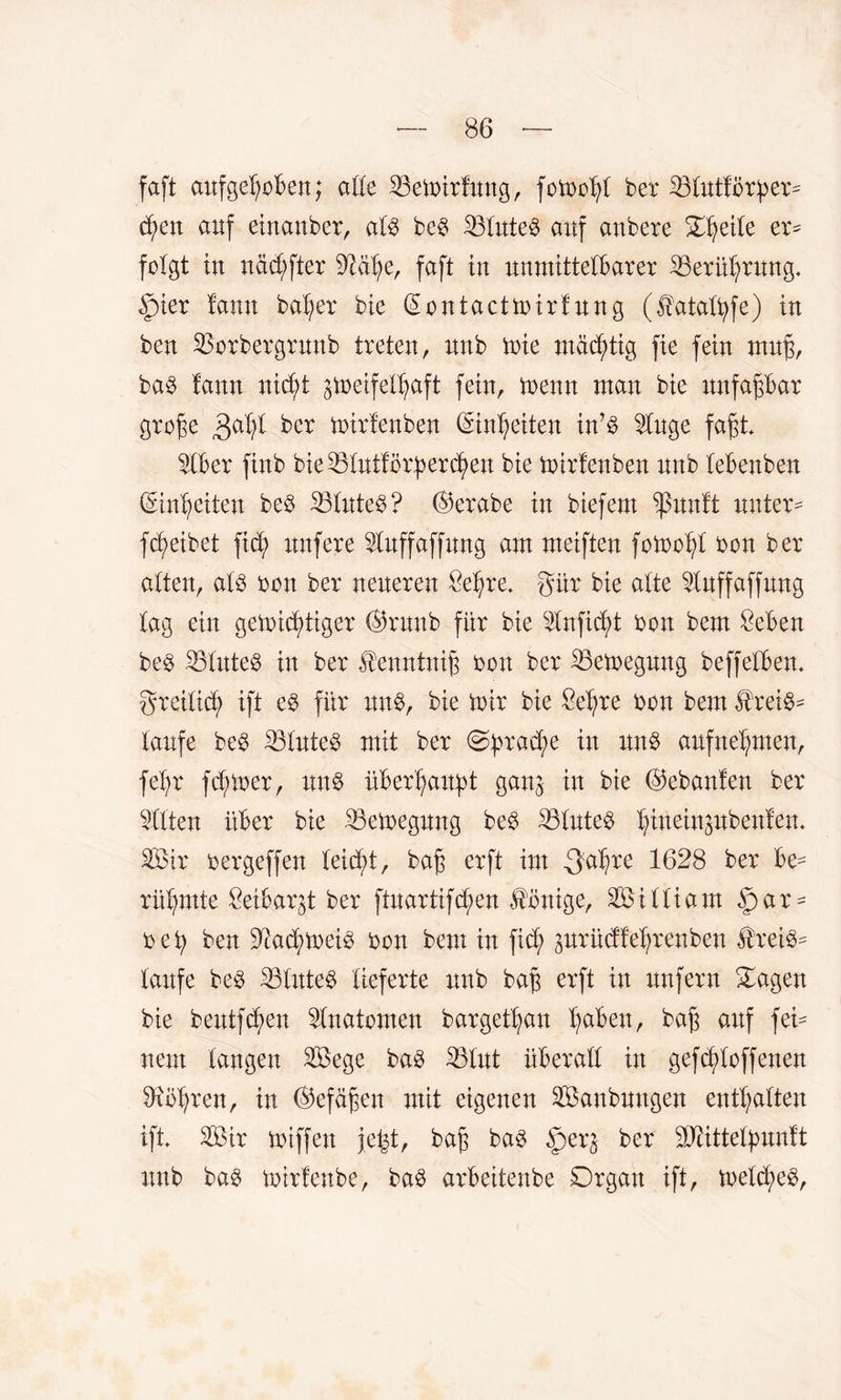 faft aufgehoben; alle 33ewirfung, fowohl ber 33lutfbrher- <hen auf einanber, als be$ 33lute$ auf anbere S^eitc er- folgt in nächfter 3Mhe, faft in unmittelbarer Berührung. £)ier lann bal;er bie (Eontactwirfung (fataltyfe) in ben 33orbergrunb treten, nnb wie mastig fie fein muh, ba3 fann nicht zweifelhaft fein, wenn man bie nnfapar grohe 3aht ber wirfenben Einheiten in’S 2luge fafjt 3lber finb bie^ölntförfjer^en bie wirfenben nnb lebenben (Einheiten be$ 33luteb? ©erabe in biefem $unft untere fc^eibet fid; nnfere Sluffaffmtg am meiften fowohl bon ber alten, als bon ber neueren Sehre, gür bie alte 3tuffaffung tag ein gewichtiger ©runb für bie Slnficht bon bem Seben bes 33tnteS in ber ^enntnih bon ber Bewegung beffelben. greilid; ift es für uns, bie Wir bie Sehre bon bem ^rei@= laufe beS Eöluteö mit ber «Sprache w aufnehmen, feb;r fdj>wer, uns überhaitpt ganz in bie ©ebanfen ber eilten über bie Bewegung beS 33luteS h^MPbenfem 3Öir bergeffen leicht, bah erft tot .gdbre 1628 ber be¬ rühmte Seibargt ber ftuartifd;en Könige, William fär¬ bet; ben 3?ad>weiS bon bem in fid; prüdfehrenben $reiS- laufe beS 33tuteS lieferte unb bah erft itt unfern Sagen bie beutfchen Anatomen bargethau bah cmf fei- nem langen 3öege bas 33lut überall in gef stoffenen Dxbhren, in ©efäfjen mit eigenen 3öanbungen enthalten ift 3öir wiffen je^t, bah bas §er$ ber SUcittetpunft unb bas wirfenbe, baS arbeitenbe Organ ift, weld;eS,