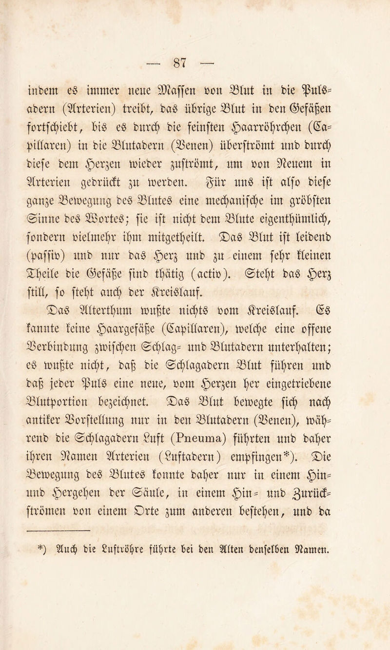 inbern e£ immer neue Waffen bon 33Cut tu bie ^ßut$- abern (Arterien) treibt, ba§ übrige 33tut in ben (Gefäßen fortfcßieBt, bis eb burd) bie feinften Haarröhrchen (la¬ pidaren) in bie 33tntabern (33enen) üBerfiromt unb burd; biefe bem §erjen mieber pftrömt, um bon Renern in Arterien gebrüdt zu merbem gür un$ ift atfo biefe ganze 33emegung be$ 33tute$ eine nte^anifc^e im groBften (ginne be3 2Öorte8; fie ift nicht bem 33tute eigenthümlid;, fonbern bietmehr ihm mitget^eitt* Da§ 33tut ift teibenb (paffib) unb nur ba§ Her3 unb p einem fet;r Iteinen Steile bie (Gefäße finb tßätig (actib). (gteht ba$ Her& ftid, fo fteßt and; ber Kreislauf* (Da3 3ltterthum mußte nid;t§ bom $rei$tauf. (S§ fannte feine Haargefäße (lapidaren), metd;e eine offene 33erBinbnng ptfcßen <gd;tag^ unb 33tutabern unterhalten; eb mußte nicht, baß bie (gdjdagabern 33tut führen unb baß jeber ^3ulb eine neue, bom Her3eit her eingetrieBene 33tutportion Bezeichnet (Da§ 33tut Bemegte fid; nach antifer 33orftedung nur in ben 33tutabern (33enen), mät;- renb bie (gdjdagabern £nft (Pneuma) führten unb baher ihren bauten Arterien (Suftabern) empfingen *). (Die 33emegung be$ 33tute£ tonnte baher nur in einem Hum unb HerSd?en ber (gäute, in einem Qm* unb gnxüfc ftrömen bon einem Orte zum anberen Beftehen, unb ba *) Ülucfy bie Suftrö^re führte bei ben 2dten benfetben tarnen.