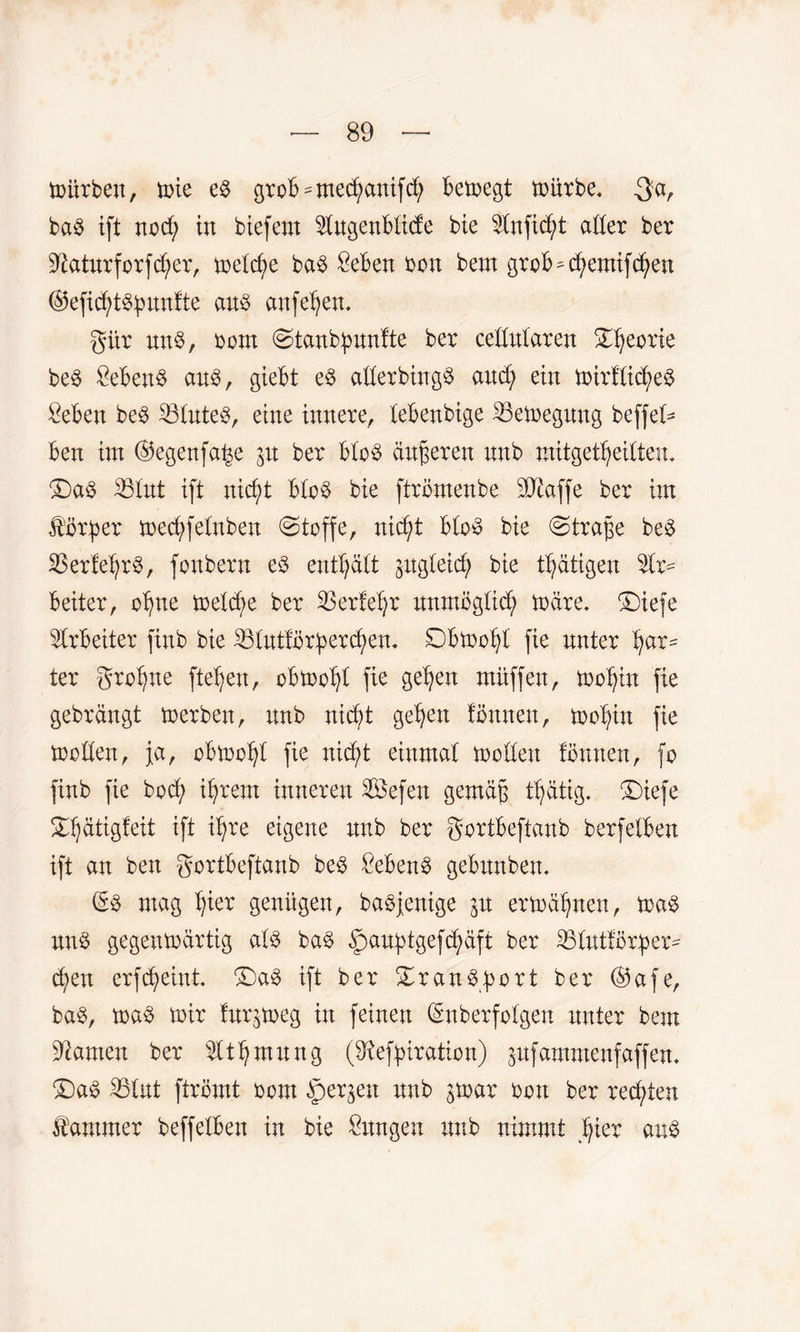 toixrben, toie es grob^med;anifcfy betoegt toürbe. $a, baS ift nocfy in btefem $ugenblic£e bie Stnficfyt aller ber Sftaturforfcfyer, toeldje baö Seben bon bem grob^cfyemifcfyen ©efidjtspunfte aus anfeljen. gür uns, bcm Stanbpunfte ber cellularen Sßeorie beS SebenS aus, giebt eS allerbingS aucfy ein toirflicfyeS öeben beS 331uteS, eine innere, lebenbige 33etoegung beffel* ben im ©egenfabe p ber bloS äußeren unb mitgetfyeiltem £)a$ 231ut ift uicf)t bloö bie ftrömenbe SQtaffe ber int ferner toecb>felnben (Stoffe, nid;t bloö bie Straße beS SBerfef^rS, fonbern e$ enthält pgleicf) bie tätigen beiter, ofjne toeld;e ber SSerle^r unmöglich toare. ®iefe Arbeiter finb bie äölutfi5r^ercf>en, Sbtoofjl fie unter har¬ ter grofjne fielen, obtoofyl fie gelten muffen, tooljin fie gebrängt toerbett, unb nicfyt gelten fönnen, toof^in fie toollen, ja, obtoofyt fie nidd einmal toollett fönnen, fo finb fie bod; if)rem inneren Sefen gemäß tfjätig. ‘Diefe SHjätigfeit ift tßre eigene unb ber gortbeftanb berfeiben ift an ben gortbeftanb beS £ebenS gebunbem (SS mag b^ier genügen, baöjenige p ermähnen, toaS unö gegentoärtig als baS §au^tgefd;äft ber 331utför^er= cfyen erfdjeint. £)aS ift ber Transport ber ®afe, baS, toaS toir fur^toeg in feinen (Smberfolgen unter bem tarnen ber ültljmung (9iefyiration) pfammenfaffen. £)aS SBlut ftrömt born §erjeu unb par bott ber rechten Kammer beffelben in bie Zungen unb nimmt Ijier aus