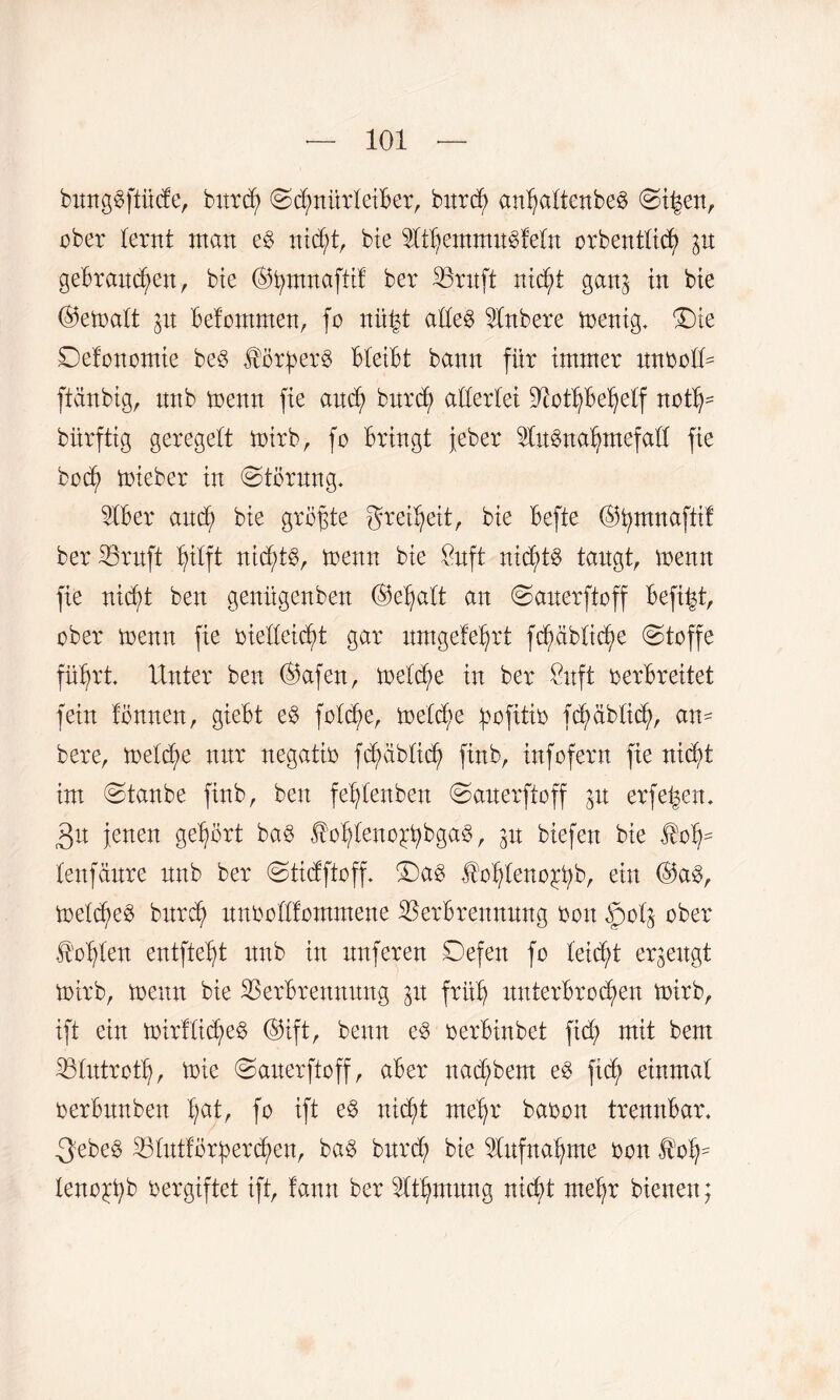 bunggftüde, bnrdj SdmürleiBer, bxtrdj anljattenbeg Sifsen, ober lernt man eg nidjt, bie Ut^exnmugfetn orbentticf) $xt gebrauchen, bie (S5t)TttnafttB ber Sßruft nid)t gan^ in bie ©ematt $it Betommen, fo niij$t adeg Unbere menig. £)ie Sefonomie beg $ürf>erg Bleibt bann für immer xtnbolO ftänbig, xtnb menn fie and) bnrd; aderlei SftotljBeljetf notij* biirftig geregelt mirb, fo Bringt jeber Slugncdjmefad fie bod) mieber in (Störung* SIBer and) bie größte grei^eit, bie Befte ©fymnaftif ber iöruft hilft nichtg, menn bie $uft nidjdg taugt, trenn fie nid)t ben genügenben ©eljalt an Sanerftoff Befind ober menn fie biedeidjd gar umgefeljrt fcfmblidje Stoffe führt. Unter ben ©afen, toeld>e in ber £uft verbreitet fein fonnen, gieBt eg fold)e, melcf}e ^ofxtiv fd? üblich, am bere, met^e nxtr negativ fd)äb£ich finb, infofern fie nid;t im Staube finb, ben fefytenben Sanerftoff 31t erfe^en* 3n jenen gehört bag ^ohleuojtyBgag, jn biefeu bie $oh- tenfäure nnb ber Stidftoff. S)ag Jtohleno^bb, ein ©ag, meldjeg burch unbodfommene Verbrennung boxt §otj ober Sohlen entfielt xtnb in nuferen Sefexx fo leid/t erzeugt toirb, meun bie Verbrennung 31t früh xtuterBro^en mirb, ift ein toirflicheg ©ift, beim eg oerBinbet fid; mit bem Vlutrot'h, mie Sanerftoff, aBer xtad;bem eg fid> einmal oerBnnben B;at, fo ift eg nic^t mehr babon trennbar. -3ebeg Vlutforherdjen, bag bxtrd? bie Aufnahme bon I’oh= teno^B bergiftet ift, fann ber Utfymitng nidd mehr bienen;