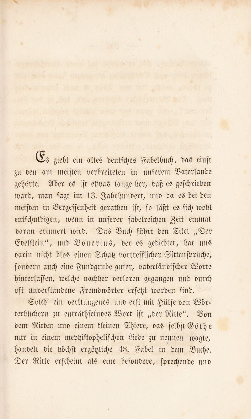 gieBt ein eiltet bentfegeö gdBelBncf), ba3 ein ft 31t ben am meiften berBreiteten in nnferent ißatertanbe geboxte. StBer e$ ift ettoa3 lange tjer, bag e§ gef^rieBen toarb, man fagt im 13. .Qdgrljnnbert, nnb ba e§ Bei ben meiften in $ergeffentjeit gerätsen ift, fo lägt e8 fieg voefy entfcgnlbigen, trenn in nnferer faBetr eiegen 3e^ einmal baran erinnert toirb. Da§ 33ncg fitgrt ben Ditel „Der QEbetftein, nnb SöoneriitS, ber e§ gebietet, gat nn6 barin nidgt Bto3 einen @d;ag vortrefflicher (Sittenfgrücge, fonbern and; eine gttnbgrnBe gitter, baterlänbifdger Sorte gintertaffen, toetege naegger oertoren gegangen nnb bnrd; oft nnberftanbene grembtoörter erfe^t toorben finb. @oldf ein berflnngene$ nnb erft mit fmtfe bon Sör= terBiicgern 51t enträtgfelnbe$ Sort ift „ber 3iitte. 33on bem Bitten nnb einem lleinen Dgiere, ba3 fetBft ®ötg e nnr in einem meggiftofgetifegen Siebe 31t nennen toagte, ganbett bie göcgft ergögtid;e 48. SaBet in bem 23ud;e. Der Dritte erfegeint atg eine Befonbere, fgreegenbe nnb