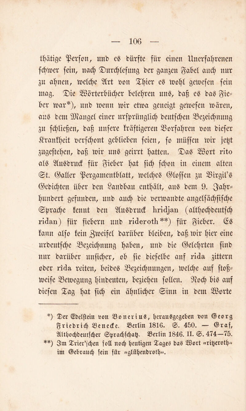 tätige Werfen, imb e§ bürfte für einen Unerfahrenen fcBmer fein, nad; fDurctylefung ber ganzen gabel and; nur 3U ahnen, meld;e 2lrt ben £hier ^ toohl gemefen fein mag. ®ie 2BörterBüd;er Belehren nn$, bah ^ ba3 gie^ Ber mar*), nnb menn mir etma geneigt gemefen mären, au$ bem fanget einer nrfyrüngüd; beutfd;en Zeichnung 3U fd;üef;en, bah unfere kräftigeren Vorfahren non biefer Krankheit berfchont geBtieBen feien, fo müffen mir je^t pgeftehen, bah trir un§ geirrt hatten. ®a0 2Öort rito al$ 5tebrnd für gieBer hat ficfy fd;on in einem alten @t. (Baller ^ergamentBlatt, meines (Blaffen 31t SJirgifS (Bebid;ten üBer ben SanbBan enthält, au$ bem 9. -gahr= hnnbert gefitnben, nnb anch bie bermanbte a:igelfäck>ftf(^e brache fennt ben $lu$brnd hridjan (althbchbeutfd; ridan) für fieBern nnb rideroth**) für gieBer. (£$ lann alfo fein 3ü?eifet barüBer BleiBen, bah ü)ir hier eine nrbentfche Zeichnung haben, nnb bie (Belehrten finb nnr barüBer unftd;er, oB fie biefelbe anf rida gittern aber rida reiten, Beibeö ^Bezeichnungen, melche auf floh- meife 25emegung hmbeuten, Be3iehen feilen. Noä) Bi3 anf biefen £ag hat fid) ein ähnlicher @inn in bem SBerte *) 2)er ©belftein tion ü3oneriu8, fyerauSgegeben toon ©eorg ^riebrief) 33enecfe. Berlin 1816. @. 450. — ©raf, 2ntbod)beutfd)er @^rad)fc(ia^. ^Berlin 1846. II. ©. 474—75. **) 3m £rier’[d?en foll noch heutigen SageS ba§ SBort »ri£erotfn< im ©ebraueb fein für »glitfyenbrotln'.