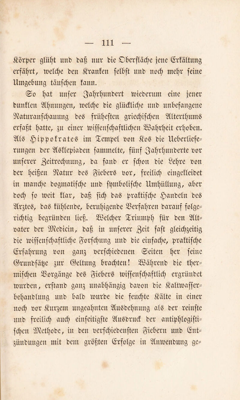 Hör per glüht unb bajz nur bte 0berptf;e jene (Srfältung erfährt, melcfm ben Hrattfen felBft unb noch mehr feine Umgebung tauften fantt. ^at nufer gahrhunbert mieberunt eine Jener bunflen ^fljnungen, treibe bte glüdliche unb unbefangene üftaturanfchauung be$ früheften grtec£;ifc^en mterthuntö erfaßt hatte, ju einer miffenfcfyaftticfyeu Wahrheit erhoben* ni3 £tppofrate$ im Tempel bon Heb bie Ueberliefe- rnngen ber nMepiaben fammelte, fünf -3atyrtyunberte bor nuferer Zeitrechnung, ba fanb er fcf/on bie öel^re bon ber feigen üftatur be3 gieberö bor, freilich eingetleibet in manche bogmatifche unb fputbolifche Umhüllung, aber bod) fo meit flar, bajz ftch ba3 praltifc^e Raubein be£ n^teS, ba$ fühlenbe, bermfyigenbe Verfahren baranf folgen richtig begrünben lief* Setter Triumph für ben nit¬ rater ber sDiebicin, baji in nuferer Zeit Mt gleichzeitig bie miffenfchaftliche gorfchuug unb bie einfache, praltifc^e Erfahrung bon ganz berf Rieben en Seiten her feine ©rnnbfähe lixx ©eltung brachten! Sä'hrenb bie ther* mifchen Vorgänge be$ gieberö miffenfchaftlidj) ergrünbet mürben, erftanb ganz unabhängig babon bie Haltmaffer- behanblung unb halb mürbe bie feuchte Halte in einer noch bor Hurzern ungeahnten $u§behnung als ber reinfte unb freilich auch einfeitigfte ^InSbrud ber autiphlogifti- fc^en ÜRet'hobe, in ben berfc^iebenften giebern unb dmU Zünbnngen mit bem größten Erfolge in Uumenbnng ge^