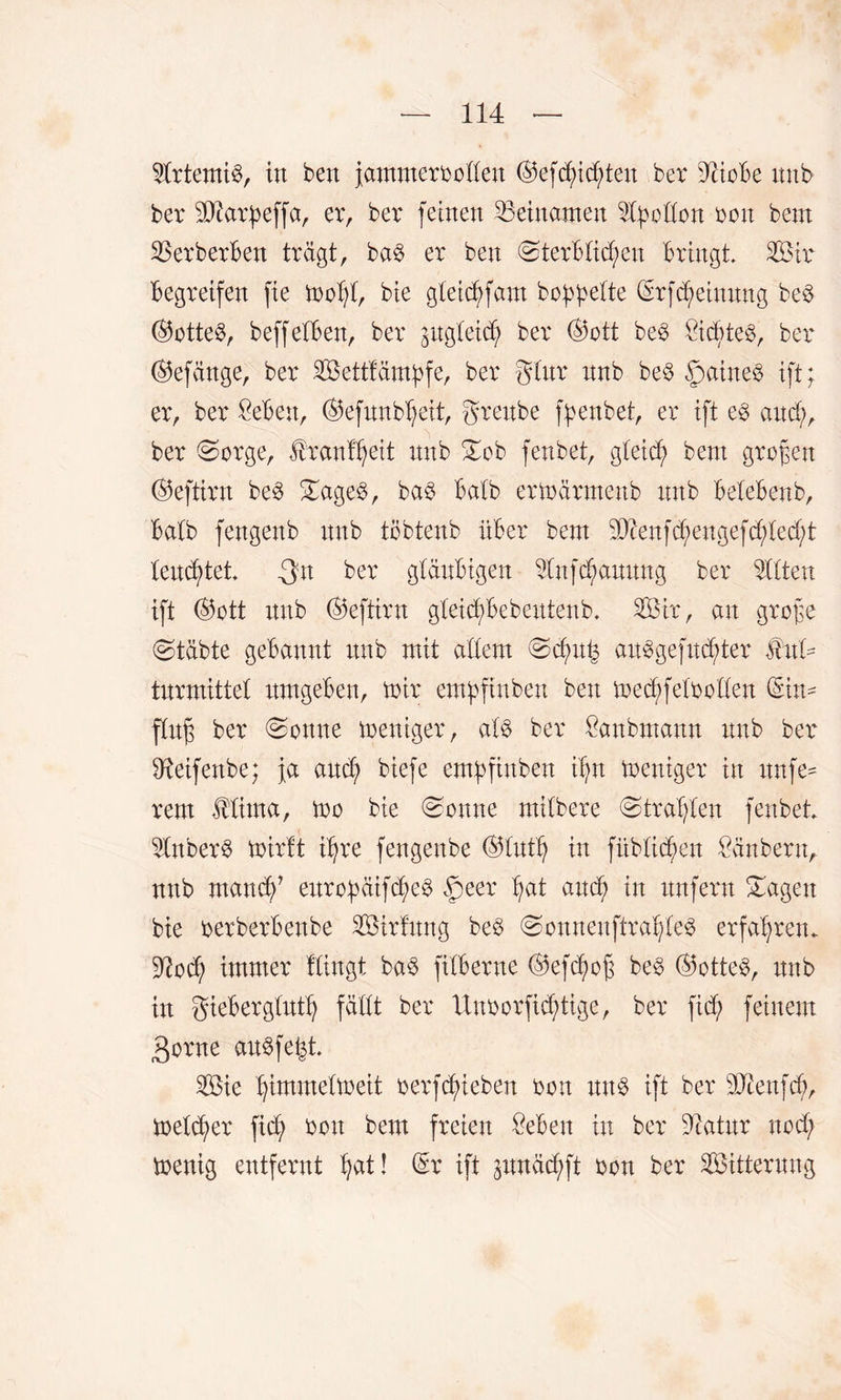 Artemis, in ben jammervollen ©efd;id;ten ber dctoBe nnb ber Sftarpeffa, er, ber feinen Beinamen 2fyodon von bem SSerberBen trägt, ba$ er ben @terBticken Bringt Sir Begreifen fie mot;t, bie gteicf)fam bobbette ©rfd;einnng be3 (S5otte^, beffetBen, ber gitgleid^ ber ©ott be3 Öictteö, ber ©efänge, ber Settfämpfe, ber gtur nnb be$ §aine$ ift; er, ber £eBe:t, ©efnnbljeit, grenbe fpenbet, er ift e§ and;, ber 0orge, franl^eit nnb £ob fenbet, gteid; bent großen ©eftirn be3 £age$, ba$ Batb ermärmenb nnb BeteBenb, Batb fengenb nnb töbtenb nBer bem d)cenfd;engefd;ted;t tend;tet Qn ber glänBigen Stfd;annng ber mitten ift ©ott nnb ©eftirn gteicfsBebentenb, Sir, an grof$e (Stabte gebannt nnb mit adern Sd;n£ an£gefnd;ter $htU tnrmittet itmgeBen, mir empftnben ben med;fetooden ©in^ flitfs ber Sonne mentger, at§ ber Öanbmann nnb ber dteifenbe; ja and; biefe empftnbett tf;n mentger in nnfe* rem Mima, mo bie Sonne mitbere (Strafen fenbet 5tnber$ mirtt ifyre fengenbe ©tntt; in fübtid^en Räubern, nnb mand)’ eitrobäifd;e3 §eer Jjat and; in itnfern Sagen bie oerberBenbe Sirfmtg be$ Sonnenftrat;te3 erfahren. Diod; immer Hingt ba$ fitBerne ©efc^oß be3 ©otte$, nnb in gieBergtntt; fallt ber ltnoorfid;tige, ber ftd; feinem 3orne anSfefct Sie ^immetmeit verhieben von mt$ ift ber dJienfd;, meldjer fid; von bem freien £eBen in ber dcatnr nod; menig entfernt tjat! ©r ift pnäd;ft von ber Sitternng