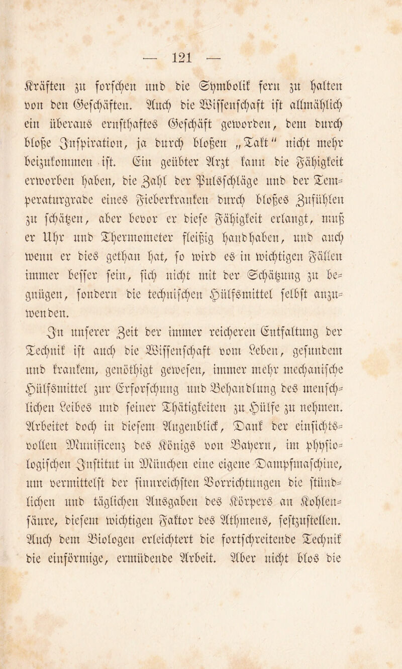 Prüften in forfd;en itrtb bie (Stymbolif fern in galten Don ben ®ef driften, 5Iud; bie 2Öiffenfd;aft ift allmablid; ein überaus ernft^afte^ ©efcbäft getrorben, bent burd; bloge -3fn|^iration, ja burd; biogen „£aft ntdjt mehr beipfommen ift (Sin geübter Vip lann bie gä^igleit ertoorben Ijaben, bie ßaljl ber ^tdbfdHäge ttnb ber £ent- peraturgrabe eineb gieberfranfett bttrcf> biogen 3ufflten p fd;ä|en, aber beoor er biefe gä^igleit erlangt, nutg er Uljr nnb ^bermometer fleigig Ijanb^aben, nnb and; trenn er bieö getljan bat, fo trirb eb in tricbtigen gälten immer beffer fein, fid; nid;t mit ber @d;abung in be¬ gnügen, fonbern bie tecbnifcben |)ülfb mittel felbft anp- trenbem _3n ttnferer 3eit ber immer reid;eren Entfaltung ber 2ied)utl ift and; bie äöiffeufdjaft rout £ebeu, gefuubent nnb frantem, genötigt getrefen, immer mef;r medpnifcöe ^mlfbmittel inx Erforfdpng nnb Vebanblung beb menfcb- Iid;en öeibe^ ttnb feiner ünptigfeiten in ßitlfe in nehmen, Arbeitet bod; in biefem Vugenblid, £)anf ber ehtficbib- rollen üJtnuificenj beb Hönigb ron Vat;ern, im logifcben 3-uftitut in 3)tünd;en eine eigene T)ambftnafd;iue, um rermittelft ber fimtreid;fteu Vorrichtungen bie ftüub- Iid;en nnb täglichen Vttbgaben beb Horb erb an Hohlen- fänre, biefem tricbtigen gaftor reb Vtf;menb, feftpftellem 5Iud; bent Viologen erleichtert bie fortfcf)reitenbe £ed;uif bie einförmige, ermübenbe Arbeit SIber nicht blob bie