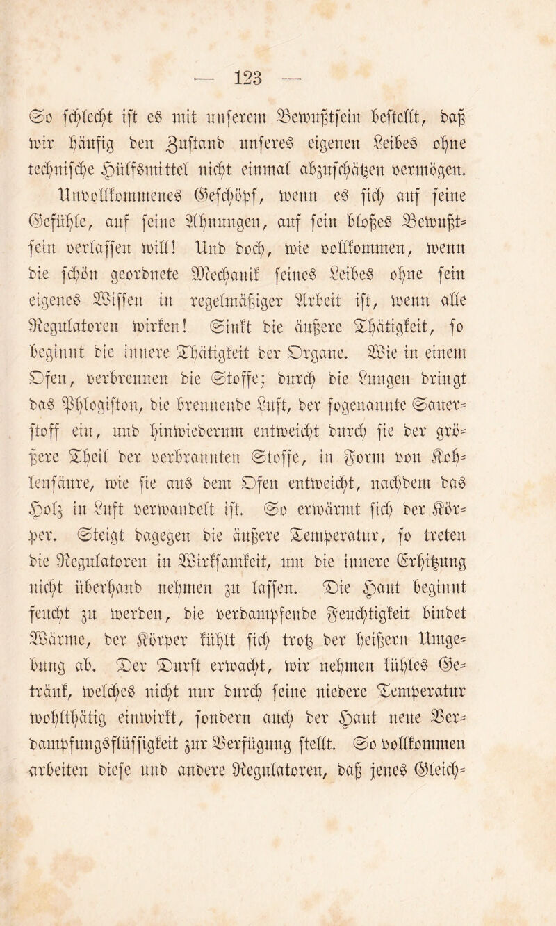 (So fcplecpt ift e§ mit imferem 23etrußtfein Beftellt, baß tnir häufig ben 3uPau^ unfere^ eigenen £eiBe$ opne tecpnifcpe §ülf$mittel ntc^t einmal aBpfcpä^en oermögen» UnoollfommeneS ©efcpöpf, trenn e$ fiep aitf feine ©efüple, anf feine Rpnnngeu, auf fein Bloßeö Gemußt* fein oerlaffett toill! Unb bocp, tote oollfommen, trenn bie fdrnu georbnete 2Dtecd>anif feines ÖeiBeS opne fein eigenes SÖiffen in regelmäßiger Arbeit ift, trenn alle Regulatoren trirfen! Sinft bie äußere Tpätigfeit, fo Beginnt bie innere Tpätigfeit ber Organe. SSBic in einem Ofen, oerBrenuen bie Stoffe; bnrcp bie Zungen bringt bas ^plogifton, bie Brennenbe Snft, ber fogenamtte Sauer- ftoff ein, unb pintniebernm enttreicpt bnrd; fie ber grö¬ ßere Speit ber oerBrannten Stoffe, in gorm oon $oß- lenfäure, trie fie aus beut Ofen cnttreicBt, uacBbem baS §o.lj in £uft oertranbelt ift. So erträrmt fid; ber Kör¬ per. Steigt bagegen bie äußere Temperatur, fo treten bie Regulatoren in SÖirffamfeit, um bie innere ©rpt^ung nicpt üBerßanb neBmen p taffen. Sie §>aut Beginnt feud/t in trerben, bie oerbampfenbe geud;tigfeit Bittbet 2öärme, ber förper fiiplt fid; trop ber peißern Umge- Bung aB. Ser Surft eriracpt, mir neßrnen fitpleö ©e* tränf, trelcpeS nicpt nur burcp feine niebere Temperatur tropltpätig einmirft, fonbern aucp ber §>ant neue Rer- bampfungSflüffigf eit pr Verfügung fteilt. So ooltfommen arbeiten biefe unb anbere Regulatoren, baß jenes ©leicp=