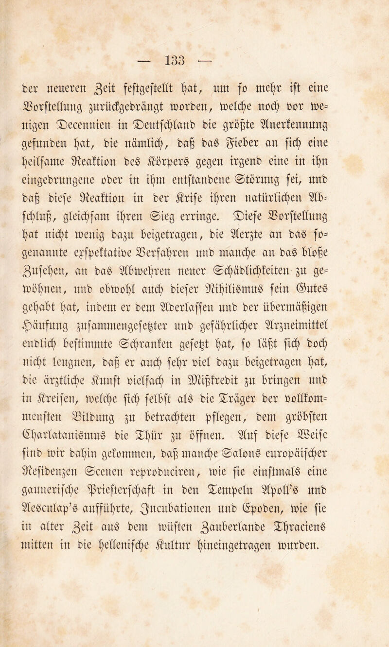 ber neueren 3e^ feftgeftedt Ipt, um fo mehr ift eine Herstellung prücfgebrftngt morben, meld)e noch bor me- nigen (Decemtien in ®eutferlaub bie größte Anerfennung gefunben Ipt, bie nämlich, baß ba$ gieBer an fid? eine hetlfame 3tea!tion bc£ Körpers gegen irgenb eine in ihn etngebrungene ober in ihm entftanbene (Storung fei, unb baß biefe dieaftton in ber £rife ihren natürlichen AB= fdvlttß, gleichfam ihren Sieg erringe, £)iefe Horftedung hat nicht mettig bap Beigetragen, bie ^Cergte an ba$ fo* genannte e^fpeftatibe Verfahren unb manche au ba$ Bloße 3ufe'heu, au ba£ ABmehren neuer Sdjmblid/f eiten p ge^ toohnen, unb oBmohl and; biefer SfähiliStnuS fein @ute$ geßaBt hat, inbem er bem Abertaffen unb ber übermäßigen Häufung pfammengefe^ter unb gefährlicher Arzneimittel enblich Beftimmte Schranfen gefegt hut, fo läßt fid) hoch nicht leugnen, baß er auch fehr biel bap Beigetragen Ipt, bie ärztliche Huuft btelfach in SDAßfrebit in Bringen unb in Greifen, meld)e fich felBft al$ bie Präger ber bedient- menften Gilbung Betrachten pflegen, bem gröBften <£harlatani$mu$ bie Stpr Z11 öffnen. Auf biefe Seife finb mir bahin gelommen, baß manche Salons euroipäifcher bRefibenzen Scenen rehrobneiren, mie fie einftmatS eine gauuerifche ^ßriefterfchaft in ben Setmpeln Abod?3 unb Aebcnlah^ aufführte, .3ncuBationen unb Groben, mie fie in alter 3eit aus bem müften 3au^er^anb>e ShracienB mitten in bie hedenifche Kultur hineingetragen mürben.