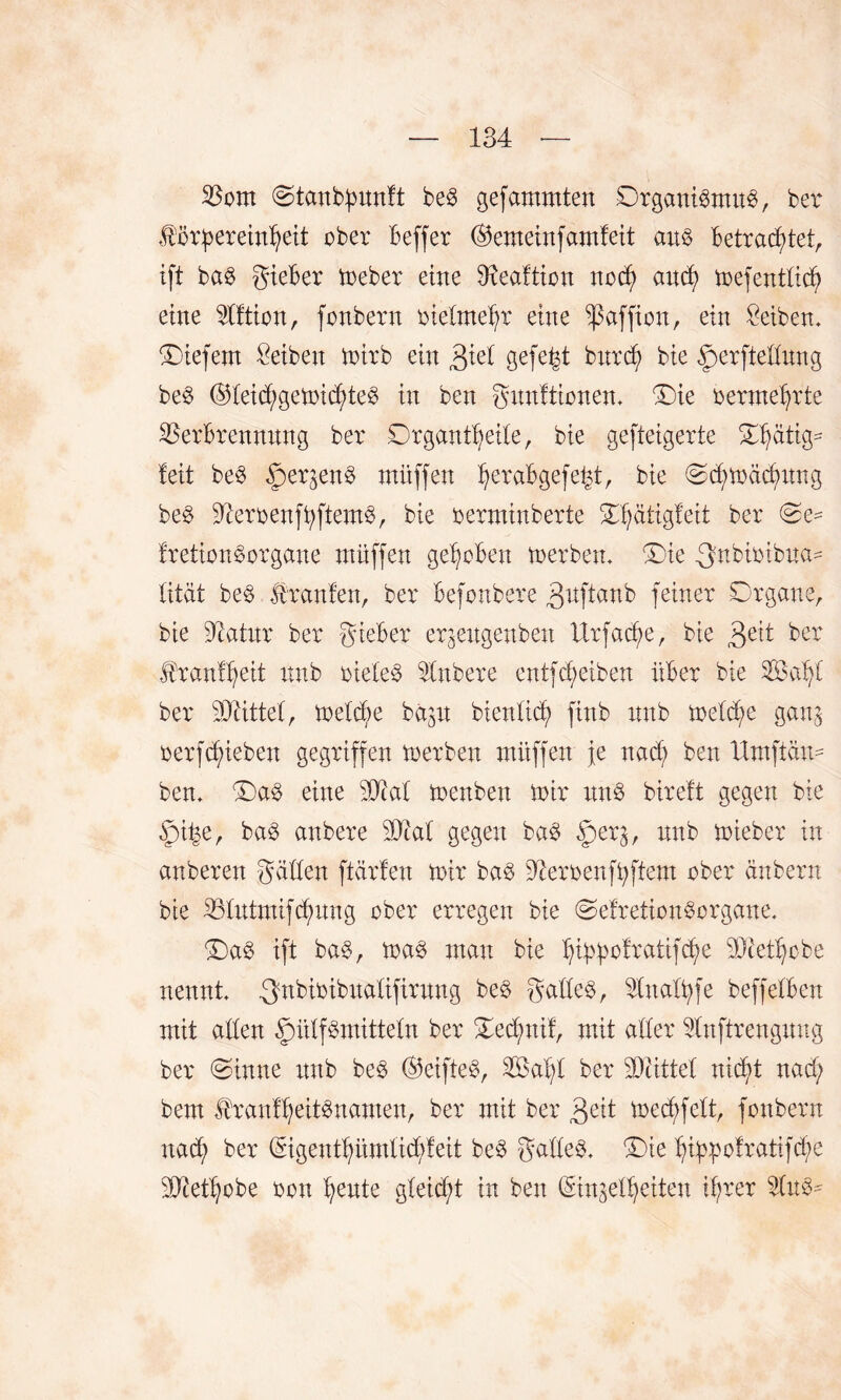 Vom @tcmb£imft beS gefammten Organismus, ber Hörf)erein!)eit ober üeffer @emeinfamfeit aus Betrachtet, ift baS gieBer meber eine 3xeaftion ttocf) and) mefentfid? eine TOion, fonbern oiefmehr eine ißaffion, ein Seiben. Oiefem Reiben mirb ein £iel gefegt burd; bie ^perfteffung beS @feid/gemid)teS in beu gituftionem Oie oermehrte Verbrennung ber Organtheife, bie gefteigerte Ofjätig* feit beS f)erjenS müffen ^eraBgefe^t, bie Ochmäcfmng beS üfteroenftyftemS, bie oermiuberte Of;atigfeit ber fretionSorgane müffen gehoben merbern Oie ^nbioibua- fitat beS Jttanfen, ber Befonbere 3uftanb feiner Organe, bie ücatur ber gieBer er^eugenben Itrfadfe, bie 3e^ ber Jtranfheit itnb oiefeS Vnbere entfdjjeiben über bie SÖafyC ber 30rittet, mefd?e ba^u bienlicf) ftnb nub metc^e ganj oerfdueben gegriffen merben müffen fe nad) ben Umftam ben. OaS eine Sütaf menben mir uns bireft gegen bie §i^e, baS anbere 50taf gegen baS §er^, nnb mieber in anberen gaffen ftärfen mir baS Üteroenfüftem ober änbern bie Vfutmifd?ung ober erregen bie OefretionSorgaue. OaS ift baS, maS man bie htypofratifc^e OOtet^cbe nennt -g^Bioibitafifirung beS gaffeS, Vitaftyfe beffefben mit affen £mffSmittefn ber Oecfmif, mit affer Vnftrengung ber (Sinne nub beS (§5eifteS, S33at)f ber SOtittef nid^t nad; bem Hranff;eitSnamen, ber mit ber 3^it mecfyfeft, fonbern nad; ber (Sigenthümficüfeit beS gaffeS. Oie htypofrattfcfye üUfethobe oou ^ente gfeid;t in ben (Singeff^eiten ihrer 2fnS-