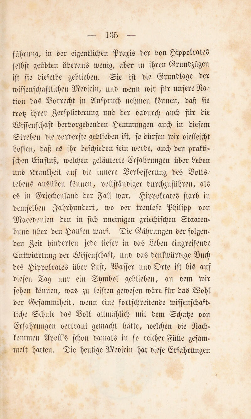 führung, in ber eigentlichen ‘prcqiö ber bon ^i^oltateS felbft geübten überall menig, aber in ihren ©runb^ügen ift fie biefelbe geblieben. Sie ift bie Eftunblage ber toiffenfdjaftlichen Bebirin, nnb trenn mir für nufere Na¬ tion baö Vorrecht in 21nff>ruch nehmen lönnen, bah fie trofc ihrer 3erfhlitterung nnb ber babnrch anch für bie 2öiffenfchaft herfcorgehenben Hemmungen auch in biefern (Streben bie borberfte geblieben ift, fo bitrfen mir bie'lleicht hoffen, bah ihr belieben fein merbe, auch ben bralti- fchen Eiuflith, melden geläuterte Erfahrungen über Seben nnb tranlheit auf bie innere 23erbefferung be$ lebend ansüben lönnen, bcllftanbiger burd^uführen, al£ e3 in Eftiechenlanb ber gall mar. ipifftolrateS ftarb in bemfelben 3ahrhun^ert, mo ber trenlrfe Wlihh ron 9Jtacebonien ben in fich uneinigen griechifchen Staaten^ bnnb über ben Raufen marf. £)ie Ehrungen ber folgern ben 3e^ heberten jebe tiefer in baö £eben eingretfenbe Entmicfelung ber iföiffenfchaft, nnb bag benlmürbige Ißudj) beö ^n^ofrateö über £nft, SBaffer nnb Drte ift bi3 auf biefen Sag nur ein Stymbol geblieben, an bem mir fehen lönnen, maö jn leiften gemefen märe für bag SBchl ber Ekfammtheit, menn eine fortfchreitenbe miffenfchaft- li(he Schule ba$ 23oll allmählich mit bem Schale ben Erfahrungen rertrant gemalt h^tte, melden bie 9^ach= fontmen fcfmn bamals in fo reifer gülle gefatm melt hatten. S>ie heutige 9ftebicin h^t biefe Erfahrungen i