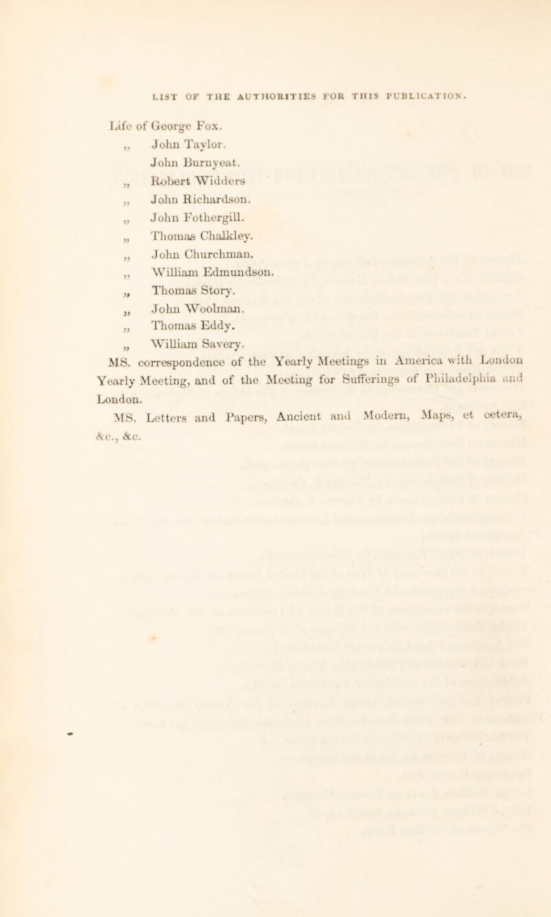 Life of George Fox. „ John Taylor. John Burnyeat. „ Robert Widders „ John Richardson. „ John Fothergill. „ Thomas Chalkley. „ John Churchman. „ William Edmundson. „ Thomas Story'. „ Jolm Woobnan. „ Thomas Eddy. „ William Saveryr. MS. correspondence of the Yearly Meetings in America with London Yearly Meeting, and of the Meeting for Sufferings of Philadelphia and London. MS. Letters and Papers, Ancient and Modem, Maps, et cetera, Ac., Ac.