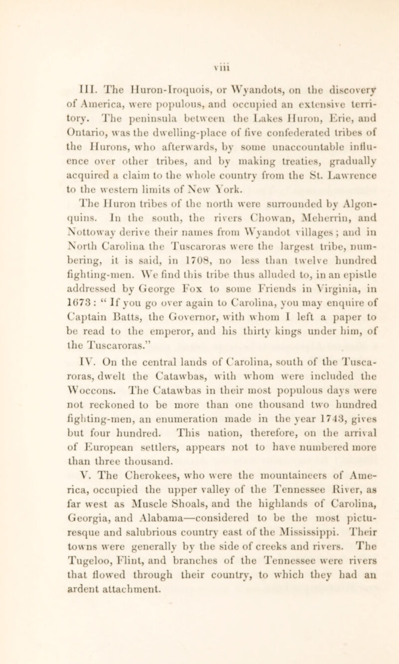 III. The Huron-Iroquois, or Wyandots, on the discovery of America, were populous, and occupied an extensive terri- tory. The peninsula between the Lakes Huron, Erie, and Ontario, was the dwelling-place of live confederated tribes of the ilurons, who afterwards, by some unaccountable influ- ence over other tribes, and by making treaties, gradually acquired a claim to the whole country from the St. Lawrence to the western limits of New York. The Huron tribes of the north were surrounded by Algon- quins. In the south, the rivers Chowan, Meherrin, and Nottoway derive their names from Wyandot villages; and in North Carolina the Tuscaroras were the largest tribe, num- bering, it is said, in 17U8, no less than twelve hundred fighting-men. We find this tribe thus alluded to, in an epistle addressed by George Fox to some Friends in Virginia, in 1673 : “ If you go over again to Carolina, you may enquire of Captain Batts, the Governor, with whom I left a paper to be read to the emperor, and his thirty kings under him, of the Tuscaroras.” IV. On the central lands of Carolina, south of the Tusca- roras, dwelt the Catawbas, with whom were included the Woccons. The Catawbas in their most populous days w ere not reckoned to be more than one thousand two hundred fighting-men, an enumeration made in the year 1743, gives but four hundred. This nation, therefore, on the arrival of European settlers, appears not to have numbered more than three thousand. V. The Cherokees, who w ere the mountaineers of Ame- rica, occupied the upper valley of the Tennessee River, as far west as Muscle Shoals, and the highlands of Carolina, Georgia, and Alabama—considered to be the most pictu- resque and salubrious country east of the Mississippi. Their tow ns were generally by the side of creeks and rivers. The Tugeloo, Flint, and branches of the Tennessee were rivers that flowed through their country, to which they had an ardent attachment.