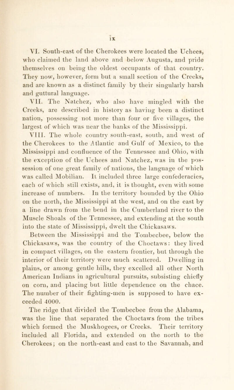 VI. South-east of the Cherokees were located the Uchees, who claimed the land above and below Augusta, and pride themselves on being the oldest occupants of that country. They now, however, form but a small section of the Creeks, and are known as a distinct family by their singularly harsh and guttural language. VII. The Natchez, who also have mingled with the Creeks, are described in history as having been a distinct nation, possessing not more than four or five villages, the largest of which was near the banks of the Mississippi. VIII. The whole country south-east, south, and west of the Cherokees to the Atlantic and Gulf of Mexico, to the Mississippi and confluence of the Tennessee and Ohio, with the exception of the Uchees and Natchez, was in the pos- session of one great family of nations, the language of which was called Mobilian. It included three large confederacies, each of which still exists, and, it is thought, even with some increase of numbers. In the territory bounded by the Ohio on the north, the Mississippi at the west, and on the east by a line drawn from the bend in the Cumberland river to the Muscle Shoals of the Tennessee, and extending at the south into the state of Mississippi, dwelt the Chickasaws. Between the Mississippi and the Tombecbee, below the Chickasaws, was the country of the Choctaws: they lived in compact villages, on the eastern frontier, but through the interior of their territory were much scattered. Du elling in plains, or among gentle hills, they excelled all other North American Indians in agricultural pursuits, subsisting chiefly on corn, and placing but little dependence on the chace. The number of their fighting-men is supposed to have ex- ceeded 4000. The ridge that divided the Tombecbee from the Alabama, was the line that separated the Choctaws from the tribes which formed the Muskhogees, or Creeks. Their territory included all Florida, and extended on the north to the Cherokees; on the north-east and east to the Savannah, and