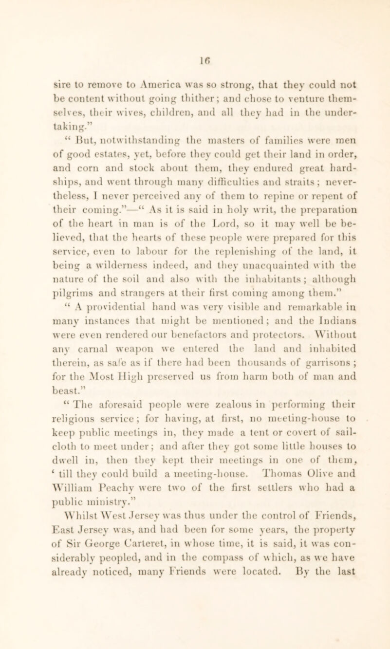 sire to remove to America was so strong, that they could not be content without going thither; and chose to venture them- selves, their wives, children, and all they had in the under- taking.” “ But, notwithstanding the masters of families were men of good estates, yet, before they could get their land in order, and corn and stock about them, they endured great hard- ships, and went through many difficulties and straits; never- theless, I never perceived any of them to repine or repent of their coming.”—“ As it is said in holy writ, the preparation of the heart in man is of the Lord, so it may well be be- lieved, that the hearts of these people were prepared for this service, even to labour for the replenishing of the land, it being a wilderness indeed, and they unacquainted with the nature of the soil and also with the inhabitants ; although pilgrims and strangers at their first coming among them.” “ A providential hand was very visible and remarkable in many instances that might be mentioned; and the Indians were even rendered our benefactors and protectors. Without any carnal weapon we entered the land and inhabited therein, as safe as if there had been thousands of garrisons ; for the Most High preserved us from harm both of man and beast.” “ The aforesaid people were zealous in performing their religious service; for having, at first, no meeting-house to keep public meetings in, they made a tent or covert of sail- cloth to meet under; and after they got some little houses to dwell in, then they kept their meetings in one of them, 4 till they could build a meeting-house. Thomas Olive and William Peachy were two of the first settlers who had a public ministry.” Whilst West Jersey was thus under the control of Friends, East Jersey was, and had been for some years, the property of Sir George Carteret, in whose time, it is said, it was con- siderable peopled, and in the compass of which, as we have already noticed, many Friends were located. By the last