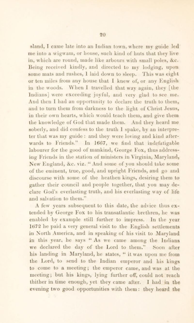 sland, I came late into an Indian town, where mv guide led me into a wigwam, or house, such kind of huts that they live in, which are round, made like arbours with small poles, «Nc. Being received kindly, and directed to mv lodging, upon some mats and rushes, 1 laid down to sleep. This was eight or ten miles from any house that 1 knew of, or any English in the woods. When 1 travelled that way again, they [the Indiansj were exceeding joyful, and very glad to see me. And then I had an opportunity to declare the truth to them, and to turn them from darkness to the light of Christ Jesus, in their own hearts, which would teach them, and give them the knowledge of God that made them. And they heard me soberly, and did confess to the truth 1 spake, by an interpre- ter that was my guide : and they were loving and kind after- wards to Friends/’ In 1667, we find that indefatigable labourer for the good of mankind, George Fox, thus address- ing Friends in the station of ministers in Virginia, Maryland, New England, &c. viz. “ And some of you should take some of the eminent, true, good, and upright Friends, and go and discourse with some of the heathen kings, desiring them to gather their council and people together, that you may de- clare God’s everlasting truth, and his everlasting way of life and salvation to them.” A few years subsequent to this date, the advice thus ex- tended by George Fox to his transatlantic brethren, he was enabled by example still further to impress. In the year lt)7*2 he paid a very general visit to the English settlements in North America, and in speaking of his visit to Maryland in this year, he says “ As we came among the Indians we declared the day of the Lord to them.” Soon after his landing in Maryland, he states, “ it was upon me from the Lord, to send to the Indian emperor and his kings to come to a meeting; the emperor came, and was at the meeting; but his kings, lying further off, could not reach thither in time enough, yet they came after. I had in the evening two good opportunities with them : they heard the