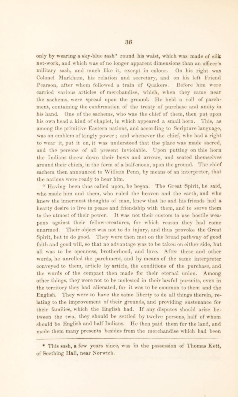 only by wearing a sky-blue sash* round his waist, which was made of silk net-work, and which was of no longer apparent dimensions than an officer’s military sash, and much like it, except in colour. On his right was Colonel Markham, his relation and secretary, and on his left Friend Pearson, after whom followed a train of Quakers. Before him were carried various articles of merchandise, which, when they came near the sachems, were spread upon the ground, lie held a roll of parch- ment, containing the confirmation of the treaty of purchase and amity in his hand. One of the sachems, who was the chief of them, then put upon his own head a kind of chaplet, in which appeared a small horn. This, as among the primitive Eastern nations, and according to Scripture language, was an emblem of kingly power; and whenever the chief, who had a right to wear it, put it on, it was understood that the place was made sacred, and the persons of all present inviolable. I'pon putting on this horn the Indians threw down their hows and arrows, and seated themselves around their chiefs, in the form of a half-moon, upon the ground. The chief sachem then announced to 'William Penn, by means of an interpreter, that the nations were ready to hear him. “ Having been thus called upon, he began. The Great Spirit, lie said, who made him and them, who ruled the heaven and the earth, and who knew the innermost thoughts of man, knew that he and his friends had a hearty desire to live in peace and friendship with them, and to serve them to the utmost of their power. It was not their custom to use hostile wea- pons against their fellow-creatures, for which reason they had come unarmed. Their object was not to do injury, and thus provoke the Great Spirit, but to do good. They were then met on the broad pathway of good faith and good will, so that no advantage was to be taken on either side, but all was to be openness, brotherhood, and love. After these and other words, he unrolled the parchment, and by means of the same interpreter conveyed to them, article by article, the conditions of the purchase, and the words of the compact then made for their eternal union. Among other things, they wore not to be molested in their lawful pursuits, even in the territory they had alienated, for it was to be common to them and the English. They were to have the same liberty to do all things therein, re- lating to the improvement of their grounds, and providing sustenance for their families, which the English had. If any disputes should arise be- tween the two, they should he settled by twelve persons, half of whom should be English and half Indians. lie then paid them for the land, and made them many presents besides from the merchandise which had been • This sash, a few years since, was in the possession of Thomas Kett, of Seething Hall, near Norwich.