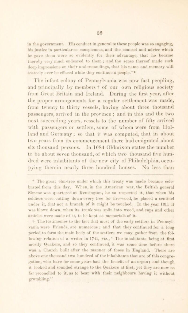 3^ in the government. His conduct in general to these people was so engaging, hi- justice in particular bo conspicuous, and the counsel and advice which he gave them were so evidently for their advantage, that he became there! v very much endeared to them ; and the sense thereof made such deep impressions on their understandings, that his name and memory will scarcely ever be effaced while they continue a people.”* The infant colony of Pennsylvania was now fast peopling, and principally by members + of onr own religious society from Great Britain and Ireland. During the first year, after the proper arrangements for a regular settlement was made, from twenty to thirty vessels, having about three thousand passengers, arrived in the province ; and in this and the two next succeeding years, vessels to the number of fifty arrived with passengers or settlers, some of whom were from Hol- land and Germany ; so that it was computed, that in about two years from its commencement there had emigrated about six thousand persons. In 1(>84 Oldmixon states the number to be about seven thousand, of which two thousand five hun- dred were inhabitants of the new city of Philadelphia, occu- pying therein nearly three hundred houses. No less than The great elm-tree under which this treaty was made became cele- brated from this day. When, in the American war, the British general Simcoe was quartered at Kensington, lie so respected it, that when his soldiers were cutting dow n every tree for fire-wood, he placed a sentinel under it, that not a branch of it might be touched. In the year lfill it was blown down, when its trunk was split into wood, and cups and other articles were made of it, to be kept as memorials of it. + The testimonies to the fact that most of the early settlers in Pennsyl- vania were Friends, are numerous ; and that they continued for a long period to form the main body of the settlers we may gather from the fol- lowing relation of a writer in 17^1, viz., “ The inhabitants being at first mostly Quakers, and so they continued, it was some time before there was a Church built after the manner of those in England. There are above one thousand two hundred of the inhabitants that are of this congre- gation, who have for some years had the benefit of an organ ; and though it looked and sounded strange to the Quakers at first, yet they are now so far reconciled to it, as to bear w ith their neighbours having it without grumbling.