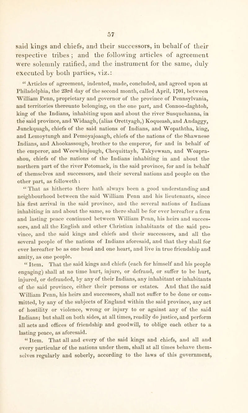 said kings and chiefs, and their successors, in behalf of their respective tribes ; and the following articles of agreement were solemnly ratified, and the instrument for the same, duly executed by both parties, viz.: “Articles of agreement, indented, made, concluded, and agreed upon at Philadelphia, the 23rd day of the second month, called April, 1701, between William Penn, proprietary and governor of the province of Pennsylvania, and territories thereunto belonging, on the one part, and Connoo-daghtoh, king of the Indians, inhabiting upon and about the river Susquehanna, in the said province, and Widaagh, (alias Orettvagh,) Koqueash, and Andaggy, Junckquagh, chiefs of the said nations of Indians, and Wopaththa, king, and Lemoytungh and Pemoyajoaagh, chiefs of the nations of the Shawnese Indians, and Ahookassough, brother to the emperor, for and in behalf of the emperor, and Weewhinjough, Chequittayh, Takyewsan, and Woapra- shou, chiefs of the nations of the Indians inhabiting in and about the northern part of the river Potomack, in the said province, for and in behalf of themselves and successors, and their several nations and people on the other part, as followeth : “ That as hitherto there hath always been a good understanding and neighbourhood between the said William Penn and his lieutenants, since his first arrival in the said province, and the several nations of Indians inhabiting in and about the same, so there shall be for ever hereafter a firm and lasting peace continued between William Penn, his heirs and succes- sors, and all the English and other Christian inhabitants of the said pro- vince, and the said kings and chiefs and their successors, and all the several people of the nations of Indians aforesaid, and that they shall for ever hereafter be as one head and one heart, and live in true friendship and amity, as one people, “ Item. That the said kings and chiefs (each for himself and his people engaging) shall at no time hurt, injure, or defraud, or suffer to be hurt, injured, or defrauded, by any of their Indians, any inhabitant or inhabitants of the said province, either their persons or estates. And that the said William Penn, his heirs and successors, shall not suffer to be done or com- mitted, by any of the subjects of England within the said province, any act of hostility or violence, wrong or injury to or against any of the said Indians; but shall on both sides, at all times, readily do justice, and perform all acts and offices of friendship and goodwill, to oblige each other to a lasting peace, as aforesaid. “ Item. That all and every of the said kings and chiefs, and all and every particular of the nations under them, shall at all times behave them- selves regularly and soberly, according to the laws of this government,