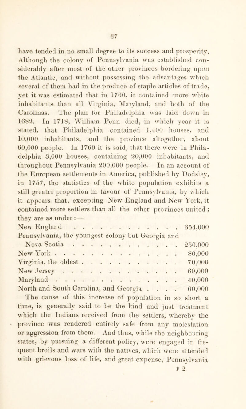 Although the colony of Pennsylvania was established con- siderably after most of the other provinces bordering upon the Atlantic, and without possessing the advantages which several of them had in the produce of staple articles of trade, yet it was estimated that in 1760, it contained more white inhabitants than all Virginia, Maryland, and both of the Carolinas. The plan for Philadelphia was laid down in 1682. In 1718, William Penn died, in which year it is stated, that Philadelphia contained 1,400 houses, and 10.000 inhabitants, and the province altogether, about 60.000 people. In 1760 it is said, that there were in Phila- delphia 3,000 houses, containing 20,000 inhabitants, and throughout Pennsylvania 200,000 people. In an account of the European settlements in America, published by Dodsley, in 1757, the statistics of the white population exhibits a still greater proportion in favour of Pennsylvania, by which it appears that, excepting New England and New York, it contained more settlers than all the other provinces united ; they are as under :— New England 354,000 Pennsylvania, the youngest colony but Georgia and Nova Scotia 250,000 New York 80,000 Virginia, the oldest 70,000 New Jersey 60,000 Maryland 40,000 North and South Carolina, and Georgia .... 60,000 The cause of this increase of population in so short a time, is generally said to be the kind and just treatment which the Indians received from the settlers, whereby the province was rendered entirely safe from any molestation or aggression from them. And thus, while the neighbouring states, by pursuing a different policy, w ere engaged in fre- quent broils and wars with the natives, which wrere attended with grievous loss of life, and great expense, Pennsylvania