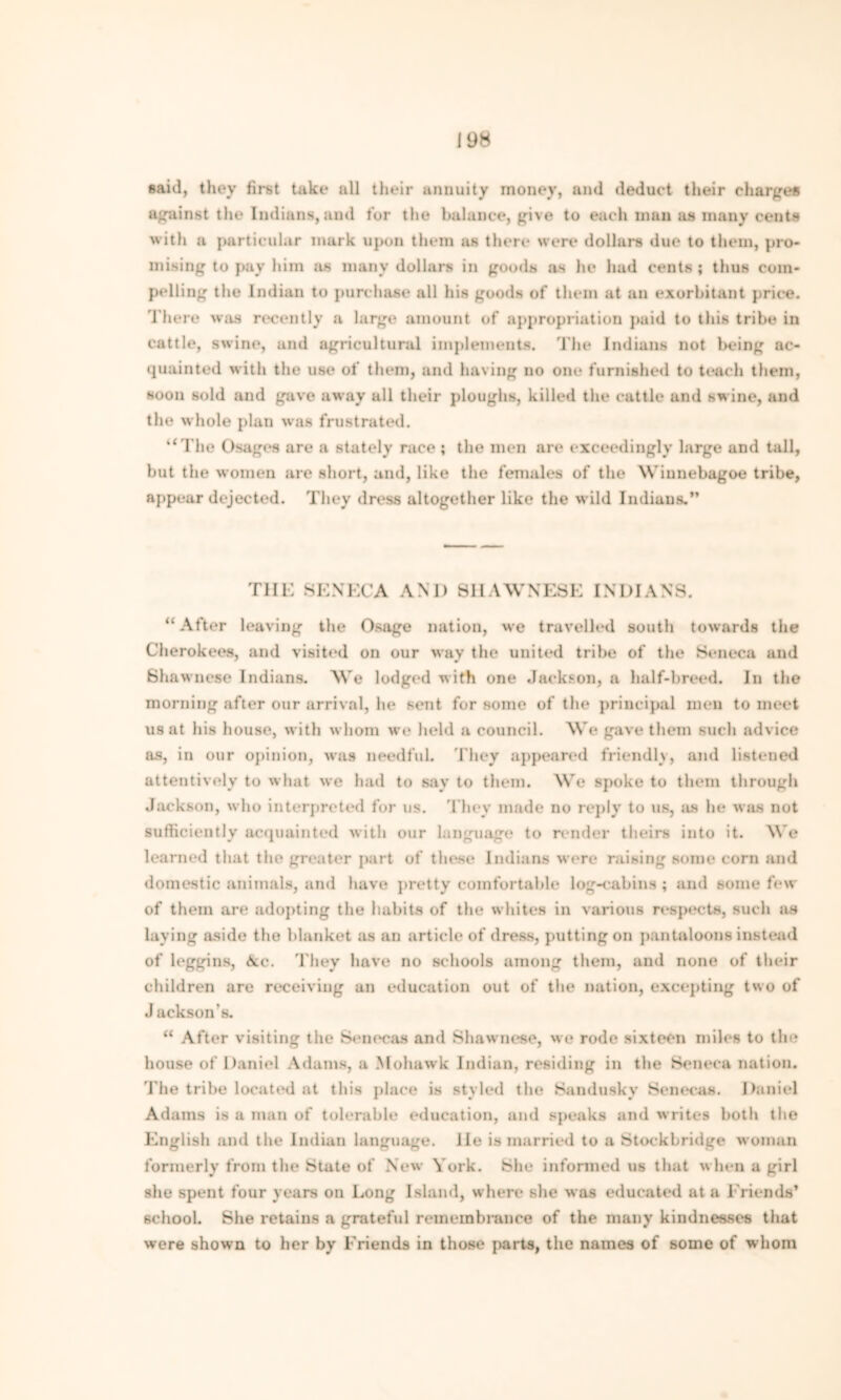 said, they first take all their annuity money, and deduct their charges against the Indians, and tor the balance, give to each man as many cents with a particular mark upon them as there were dollars due to them, pro- mising to pay him jis many dollars in goods as he had cents; thus com- pelling the Indian to purchase all his goods of them at an exorbitant price. There was recently a large amount of appropriation paid to this tribe in cattle, swine, and agricultural implements. The Indians not being ac- quainted with the use of them, and having no one furnished to teach them, soon sold and gave away all their ploughs, killed the cattle and swine, and the whole plan was frustrated. “The Usages are a stately race ; the men are exceedingly large and tall, but the women are short, and, like the females of the Winnebagoe tribe, appear dejected. They dress altogether like the wild Indians.” Till-: SENECA AND SHAWNESE INDIANS. “After leaving the Osage nation, we travelled south towards the Cherokees, and visited on our way the united tribe of the Seneca and Shawnese Indians. We lodged with one Jackson, a half-breed. In the morning after our arrival, In* sent for some of the principal men to meet us at his house, with whom we held a council. We gave them such advice as, in our opinion, was needful. They appeared friendly, and listened attentively to what we had to say to them. We spoke to them through Jackson, who interpreted for us. They made no reply to us, as he was not sufficiently acquainted with our language to render theirs into it. We learned that the greater part of these Indians were raising some corn and domestic animals, and have pretty comfortable log-cabins ; and some few of them are adopting the habits of the whites in various respects, such as laying aside the blanket as an article of dress, putting on pantaloons instead of leggins, <Scc. They have no schools among them, and none of their children are receiving an education out of the nation, excepting two of J ackson's. “ After visiting the Senecas and Shawnese, we rode sixteen miles to tin? house of Daniel Adams, a Mohawk Indian, residing in the Seneca nation. The tribe located at this place is styled the Sandusky Senecas. Daniel Adams is a man of tolerable education, and speaks and writes both the English and the Indian language. He is married to a Stockbridge woman formerly from the State of New York. She informed us that when a girl she spent four years on Long Island, where she was educated at a Friends* school. She retains a grateful remembrance of the many kindnesses that were shown to her by Friends in those parts, the names of some of whom