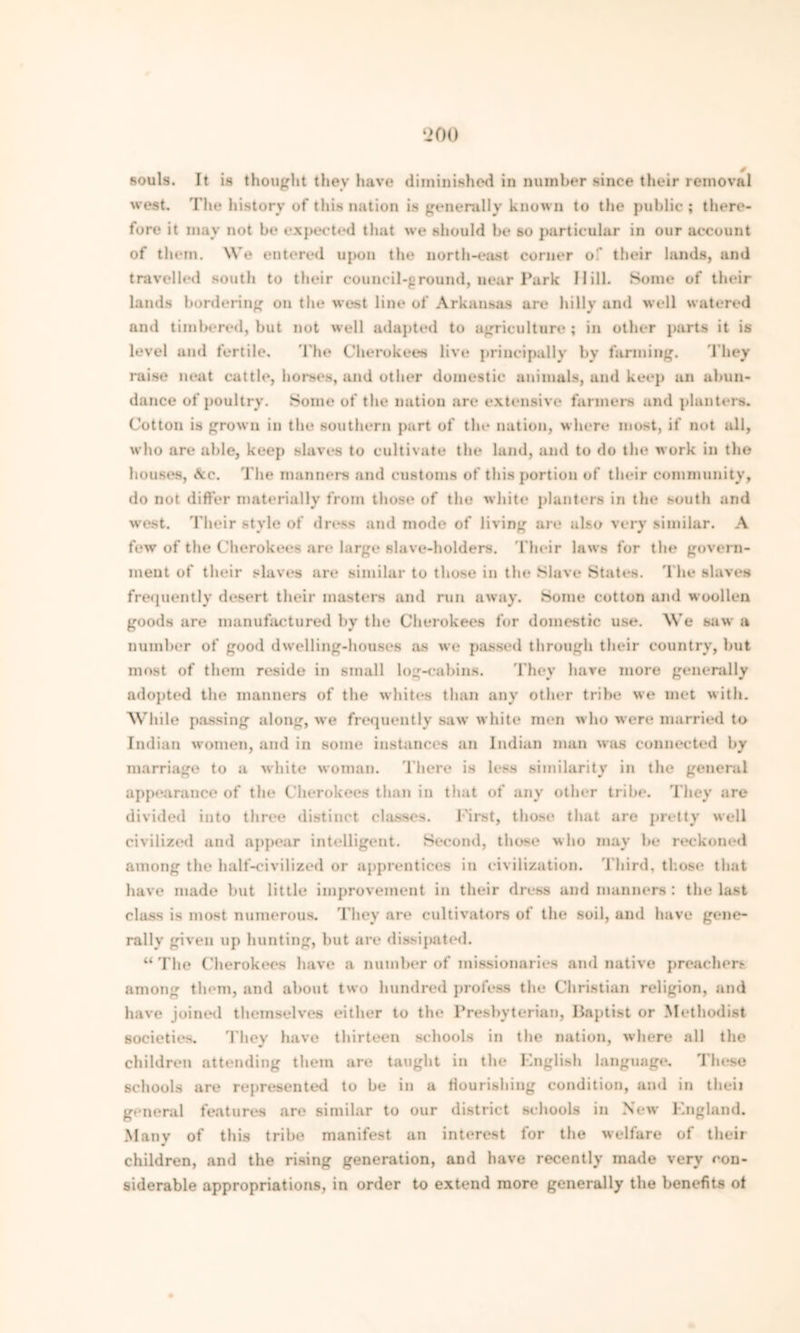 souls. It is thought they have diminished in number since their removal west. The history of this nation is generally known to the public; there- fore it may not be expected that we should be so particular in our account of them. We entered upon the north-east corner of their lands, and travelled south to their council-ground, near Park Hill. Some of their lands bordering on the west line of Arkansas are hilly and well watered and timbered, but not well adapted to agriculture ; in other parts it is level and fertile. The Cherokees live principally by fanning. They raise neat cattle, horses, and other domestic animals, and keep an abun- dance of poultry. Some of the nation are extensive farmers and planters. Cotton is grown in the southern part of the nation, where most, it not all, who are able, keep slaves to cultivate the land, and to do the work in the houses, Ac. The manners and customs of this portion of their community, do not differ materially from those of the white planters in the south and west. Their style of dress and mode of living are also very similar. A few of the Cherokees are large slave-holders. Their laws for the govern- ment of their slaves are similar to those in the Slave States. The slaves frequently desert their masters and run away. Some cotton and woollen goods are manufactured by the Cherokees for domestic use. We saw a number of good dwelling-houses as we passed through their country, but most of them reside in small log-cabins. They have more generally adopted the manners of the whites than any other tribe we met with. While passing along, we frequently saw white men who were married to Indian women, and in some instances an Indian man was connected by marriage to a white woman. There is less similarity in the general appearance of the Cherokees than in that of any other tribe. They are divided into three distinct classes. First, those that are pretty well civilized and appear intelligent. Second, those who may be reckoned among the half-civilized or apprentices in civilization. Third, those that have made but little improvement in their dress and manners: the last class is most numerous. They are cultivators of the soil, and have gene- rally given up hunting, but are dissipated. “The Cherokees have a number of missionaries and native preachers among them, and about two hundred profess the Christian religion, and have joined themselves either to the Presbyterian, Baptist or Methodist societies. They have thirteen schools in the nation, where all the children attending them are taught in the English language. These schools are represented to be in a flourishing condition, and in theii general features are similar to our district schools in New England. Many of this tribe manifest an interest for the welfare of their children, and the rising generation, and have recently made very con- siderable appropriations, in order to extend more generally the benefits ot