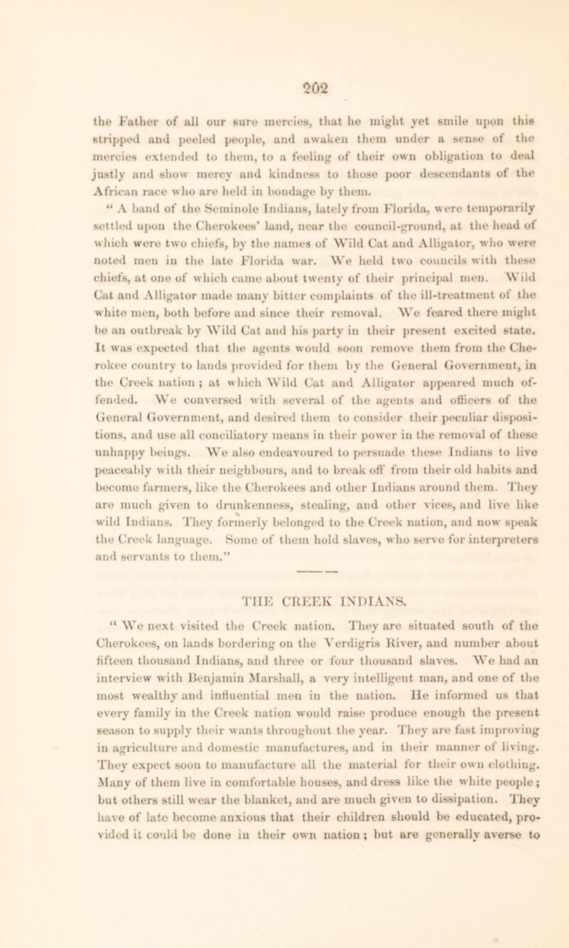 00 ‘2 the Father of all our sure mercies, that he might vet smile upon this stripped and peeled people, and awaken them under a sense of the mercies extended to them, to a feeling of their own obligation to deal justly and show mercy and kindness to those poor descendants of the African race who are held in bondage by them. “ A band of the Seminole Indians, lately from Florida, were temporarily settled upon the Cherokees’ land, near the council-ground, at the head of which were two chiefs, by the names of Wild Cat and Alligator, who were noted men in the late Florida war. We held two councils with these chiefs, at one of which came about twenty of their principal men. Wild Cat and Alligator made many bitter complaints of the ill-treatment ot the white men, both before and since their removal. We feared there might bean outbreak by Wild Cat and his party in their present excited state. It was expected that the agents would soon remove them from the Che- rokee country to lands provided for them by the General Government, in the Creek nation; at which Wild Cat and Alligator appeared much of- fended. We conversed with several of the agents and officers of the General Government, and desired them to consider their peculiar disposi- tions, and use all conciliatory means in their power in the removal of these unhappy beings. We also endeavoured to persuade these Indians to live peaceably with their neighbours, and to break off from their old habits and become farmers, like the Cherokees and other Indians around them. They are much given to drunkenness, stealing, and other vices, and live like wild Indians. They formerly belonged to the Creek nation, and now speak the Creek language. Some of them hold slaves, who serve for interpreters and servants to them.” THE CREEK INDIANS. “ We next visited the Creek nation. They are situated south of the Cherokees, on lands bordering on the Verdigris River, and number about fifteen thousand Indians, and three or four thousand slaves. We had an interview with Benjamin Marshall, a very intelligent man, and one of the most wealthy and influential men in the nation. He informed us that every family in the Creek nation would raise produce enough the present season to supply their wants throughout the year. They are fast improving in agriculture and domestic manufactures, and in their manner of living. They expect soon to manufacture all the material for their own clothing. Many of them live in comfortable houses, and dress like the white people; but others still wear the blanket, and are much given to dissipation. They have of late become anxious that their children should be educated, pro- vided it could be done iu their own nation ; but are generally averse to